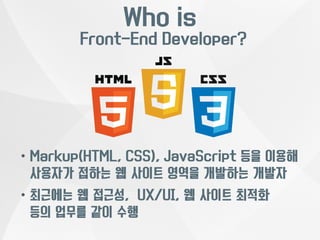 Who is 
Front-End Developer? 
• Markup(HTML, CSS), JavaScript 등을 이용해 
사용자가 접하는 웹 사이트 영역을 개발하는 개발자 
• 최근에는 웹 접근성, UX/UI, 웹 사이트 최적화 
등의 업무를 같이 수행 
 