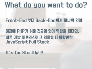 What do you want to do? 
Front-End 부터 Back-End까지 하나의 언어 
이전에 PHP가 쉬운 접근의 언어 역할을 했다면, 
빠른 개발 퍼포먼스로 그 역할을 대체할만한 
JavaScript Full Stack 
It’s for StartUp!!!! 
 