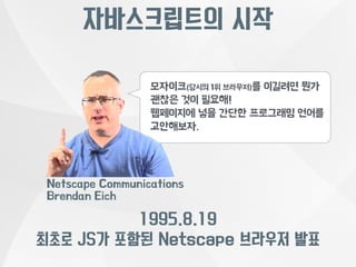 자바스크립트의 시작 
모자이크(당시의 1위 브라우저)를 이길려면 뭔가 
괜찮은 것이 필요해! 
웹페이지에 넣을 간단한 프로그래밍 언어를 
고안해보자. 
Netscape Communications 
Brendan Eich 
1995.8.19 
최초로 JS가 포함된 Netscape 브라우저 발표 
 