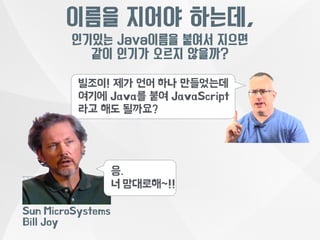 이름을 지어야 하는데, 
인기있는 Java이름을 붙여서 지으면 
같이 인기가 오르지 않을까? 
빌조이! 제가 언어 하나 만들었는데 
여기에 Java를 붙여 JavaScript 
라고 해도 될까요? 
응. 
너 맘대로해~!! 
Sun MicroSystems 
Bill Joy 
 