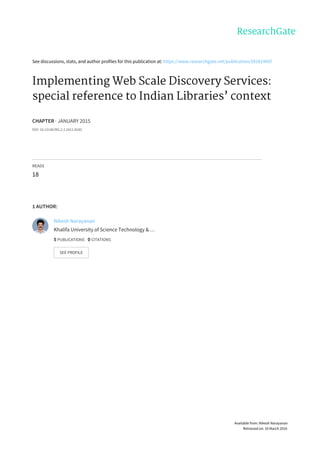 See	discussions,	stats,	and	author	profiles	for	this	publication	at:	https://www.researchgate.net/publication/281814697
Implementing	Web	Scale	Discovery	Services:
special	reference	to	Indian	Libraries’	context
CHAPTER	·	JANUARY	2015
DOI:	10.13140/RG.2.1.2411.8245
READS
18
1	AUTHOR:
Nikesh	Narayanan
Khalifa	University	of	Science	Technology	&	…
5	PUBLICATIONS			0	CITATIONS			
SEE	PROFILE
Available	from:	Nikesh	Narayanan
Retrieved	on:	16	March	2016
 