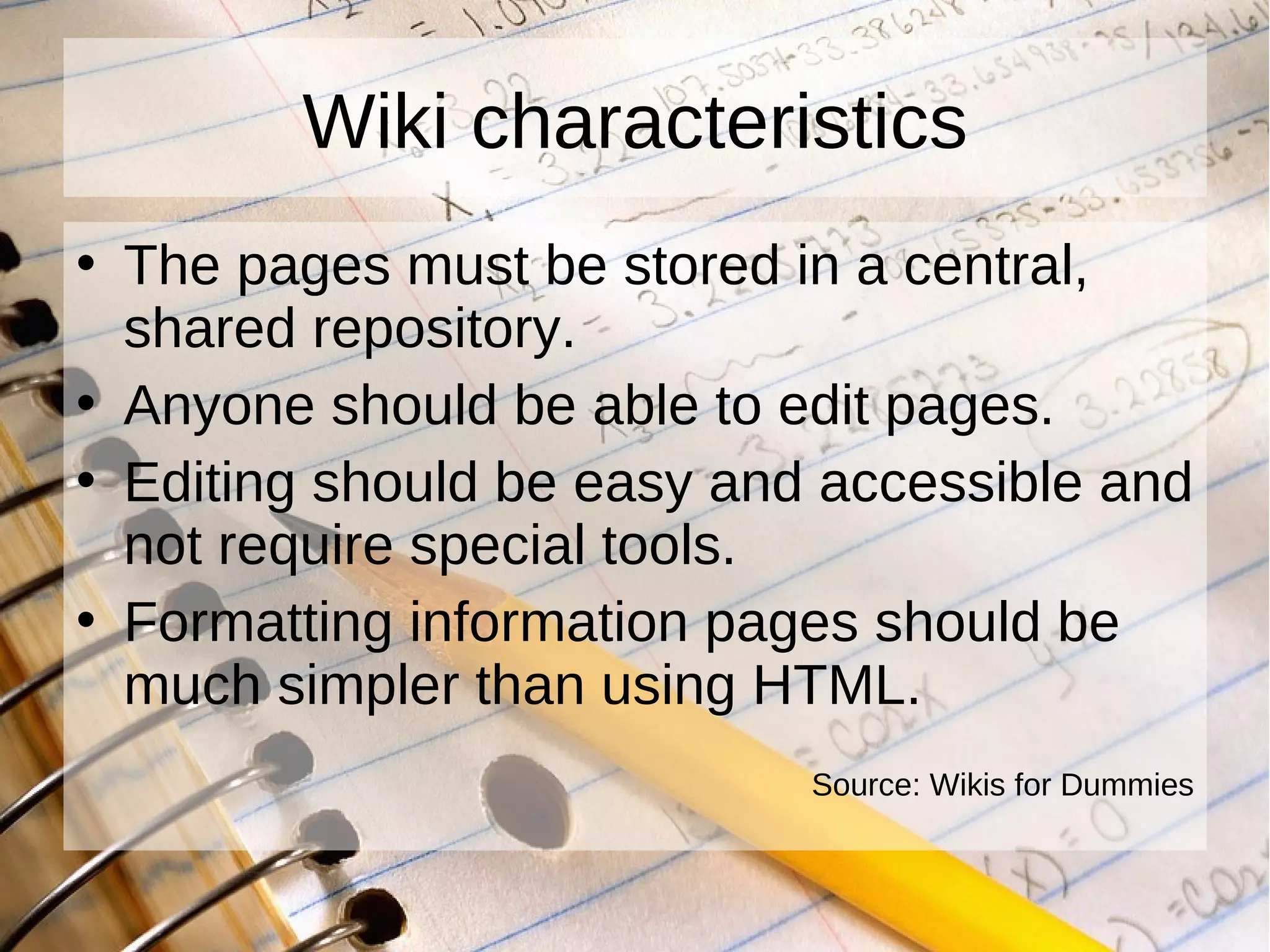 Wiki characteristics The pages must be stored in a central, shared repository. Anyone should be able to edit pages. Editing should be easy and accessible and not require special tools. Formatting information pages should be much simpler than using HTML. Source: Wikis for Dummies