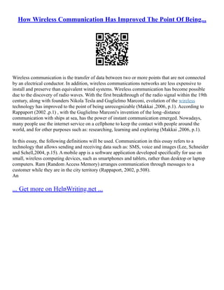 How Wireless Communication Has Improved The Point Of Being...
Wireless communication is the transfer of data between two or more points that are not connected
by an electrical conductor. In addition, wireless communications networks are less expensive to
install and preserve than equivalent wired systems. Wireless communication has become possible
due to the discovery of radio waves. With the first breakthrough of the radio signal within the 19th
century, along with founders Nikola Tesla and Guglielmo Marconi, evolution of the wireless
technology has improved to the point of being unrecognizable (Makkai ,2006, p.1). According to
Rappaport (2002 ,p.1) , with the Guglielmo Marconi's invention of the long–distance
communication with ships at sea, has the power of instant communication emerged. Nowadays,
many people use the internet service on a cellphone to keep the contact with people around the
world, and for other purposes such as: researching, learning and exploring (Makkai ,2006, p.1).
In this essay, the following definitions will be used. Communication in this essay refers to a
technology that allows sending and receiving data such as: SMS, voice and images (Lee, Schneider
and Schell,2004, p.15). A mobile app is a software application developed specifically for use on
small, wireless computing devices, such as smartphones and tablets, rather than desktop or laptop
computers. Ram (Random Access Memory) arranges communication through messages to a
customer while they are in the city territory (Rappaport, 2002, p.508).
An
... Get more on HelpWriting.net ...
 
