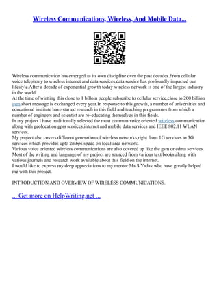 Wireless Communications, Wireless, And Mobile Data...
Wireless communication has emerged as its own discipline over the past decades.From cellular
voice telephony to wireless internet and data services,data service has profoundly impacted our
lifestyle.After a decade of exponential growth today wireless network is one of the largest industry
in the world.
At the time of wirtting this close to 1 billoin people subscribe to cellular service,close to 200 billion
gsm short message is exchanged every year.In response to this growth, a number of universities and
educational institute have started research in this field and teaching programmes from which a
number of engineers and scientist are re–educating themselves in this fields.
In my project I have traditionally selected the most comman voice oriented wireless communication
along with geolocation gprs services,internet and mobile data services and IEEE 802.11 WLAN
services.
My project also covers different generation of wireless networks,right from 1G services to 3G
services which provides upto 2mbps speed on local area network.
Various voice oriented wireless communications are also covered up like the gsm or cdma services.
Most of the writing and language of my project are sourced from various text books along with
various journels and research work available about this field on the internet.
I would like to express my deep appreciations to my mentor Ms.S.Yadav who have greatly helped
me with this project.
INTRODUCTION AND OVERVIEW OF WIRELESS COMMUNICATIONS.
... Get more on HelpWriting.net ...
 