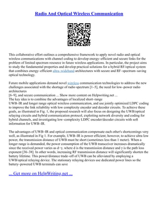 Radio And Optical Wireless Communication
This collaborative effort outlines a comprehensive framework to apply novel radio and optical
wireless communications with channel coding to develop energy–efficient and secure links for the
problem of limited spectrum resource in future wireless applications. In particular, the project aims
to study the fundamental properties and develop practical solutions for a hybrid RF/optical system
that combines energy–efficient ultra–wideband architectures with secure and RF–spectrum–saving
optical technology.
Future mobile applications demand novel wireless communication technologies to address the new
challenges associated with the shortage of radio spectrum [1–5], the need for low–power radio
architectures
[6–9], and secure communication ... Show more content on Helpwriting.net ...
The key idea is to combine the advantages of localized short–range
UWB–IR and longer range optical wireless communication, and use jointly optimized LDPC coding
to improve the link reliability with low complexity encoder and decoder circuits. To achieve these
goals, as illustrated in Fig. 1, the proposed research will also focus on designing the UWB/optical
relaying circuits and hybrid communication protocol, exploiting network diversity and coding for
hybrid channels, and investigating low–complexity LDPC encoder/decoder circuits with soft
information for UWB–IR.
The advantages of UWB–IR and optical communication compensate each other's shortcomings very
well, as illustrated in Fig 1. For example, UWB–IR is power efficient; however, to achieve ultra low
power, the transmission distance of UWB must be short (sometimes less than 1 meter). When a
longer range is demanded, the power consumption of the UWB transceiver increases dramatically
since the received power varies as d−γ, where d is the transmission distance and γ is the path loss
exponent [36–38]. In other words, increasing RF transmission distance will significantly shorten the
battery lifetime. This power/distance trade–off of UWB can be alleviated by employing a
UWB/optical relaying device. The stationary relaying devices use dedicated power lines so the
battery–powered UWB terminals can save
... Get more on HelpWriting.net ...
 