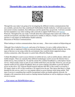 Through this case study I am going to be investigating the...
Through this case study I am going to be investigating the different wireless communications that
are available, and also how they could benefit Staffordshire Health Authority. I will look at previous
and current wireless standards, their differences and the speeds they can provide. I will also consider
the best standards to use when working with a network to support VoIP (Voice over Internet
Protocol). Throughout the case study I will talk about the technologies that could work within our
network environment, and others that would not be suitable or effective. Finally I will look at VoIP
and how it will impact on Staffordshire Health Authority.
Discussion of Wireless Communications
When looking at wireless communications, there are many ... Show more content on Helpwriting.net
...
Although I have looked at Bluetooth, and some of its features, it is not a viable solution that we
would be able to implement within our network design for Staffordshire Health Authority due to the
types of devices we are using within the environment, they would be better supported using a
wireless connection, other then point–to–point links offered by Bluetooth.
Cellular Broadband is used to access Internet on mobile devices, such as mobile phones, tablets and
mobile dongles. There are currently three different technologies used to access the Internet from a
mobile device, these include 2G, 3G and the current 4G. Cellular broadband is a subscription–based
service, which usually comes as part of your mobile tariff from your provider. However, you can get
separate tariffs just for cellular broadband, these are used in laptops and tablets to provide Internet
access on the move. ITU Telecom World research indicates that 90% of the world is covered by a
2G signal; where as 45% of the world has a 3G signal (www.itu.int). This shows that there is a high
demand for this service, and it is a very popular option to access Internet while bring mobile. This
type of service is something that could be incorporated within our health authority network, for
example a 4G connection can be used as a backup internet backbone as well as employees using the
service to access
... Get more on HelpWriting.net ...
 