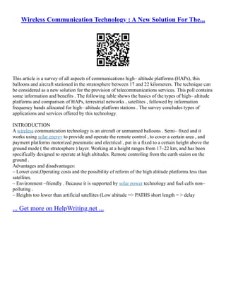 Wireless Communication Technology : A New Solution For The...
This article is a survey of all aspects of communications high– altitude platforms (HAPs), this
balloons and aircraft stationed in the stratosphere between 17 and 22 kilometers. The technique can
be considered as a new solution for the provision of telecommunications services. This poll contains
some information and benefits . The following table shows the basics of the types of high– altitude
platforms and comparison of HAPs, terrestrial networks , satellites , followed by information
frequency bands allocated for high– altitude platform stations . The survey concludes types of
applications and services offered by this technology.
INTRODUCTION
A wireless communication technology is an aircraft or unmanned balloons . Semi– fixed and it
works using solar energy to provide and operate the remote control , to cover a certain area , and
payment platforms motorized pneumatic and electrical , put in a fixed to a certain height above the
ground mode ( the stratosphere ) layer. Working at a height ranges from 17–22 km, and has been
specifically designed to operate at high altitudes. Remote controling from the earth staion on the
ground .
Advantages and disadvantages:
– Lower cost,Operating costs and the possibility of reform of the high altitude platforms less than
satellites.
– Environment –friendly . Because it is supported by solar power technology and fuel cells non–
polluting .
– Heights too lower than artificial satellites (Low altitude => PATHS short length = > delay
... Get more on HelpWriting.net ...
 
