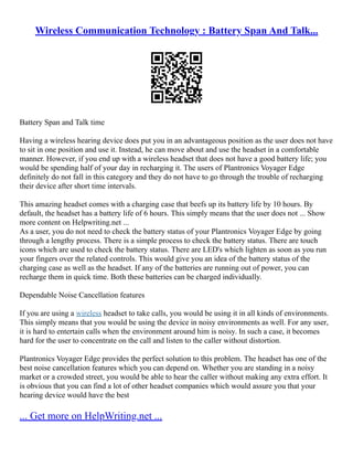 Wireless Communication Technology : Battery Span And Talk...
Battery Span and Talk time
Having a wireless hearing device does put you in an advantageous position as the user does not have
to sit in one position and use it. Instead, he can move about and use the headset in a comfortable
manner. However, if you end up with a wireless headset that does not have a good battery life; you
would be spending half of your day in recharging it. The users of Plantronics Voyager Edge
definitely do not fall in this category and they do not have to go through the trouble of recharging
their device after short time intervals.
This amazing headset comes with a charging case that beefs up its battery life by 10 hours. By
default, the headset has a battery life of 6 hours. This simply means that the user does not ... Show
more content on Helpwriting.net ...
As a user, you do not need to check the battery status of your Plantronics Voyager Edge by going
through a lengthy process. There is a simple process to check the battery status. There are touch
icons which are used to check the battery status. There are LED's which lighten as soon as you run
your fingers over the related controls. This would give you an idea of the battery status of the
charging case as well as the headset. If any of the batteries are running out of power, you can
recharge them in quick time. Both these batteries can be charged individually.
Dependable Noise Cancellation features
If you are using a wireless headset to take calls, you would be using it in all kinds of environments.
This simply means that you would be using the device in noisy environments as well. For any user,
it is hard to entertain calls when the environment around him is noisy. In such a case, it becomes
hard for the user to concentrate on the call and listen to the caller without distortion.
Plantronics Voyager Edge provides the perfect solution to this problem. The headset has one of the
best noise cancellation features which you can depend on. Whether you are standing in a noisy
market or a crowded street, you would be able to hear the caller without making any extra effort. It
is obvious that you can find a lot of other headset companies which would assure you that your
hearing device would have the best
... Get more on HelpWriting.net ...
 