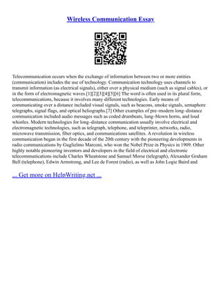 Wireless Communication Essay
Telecommunication occurs when the exchange of information between two or more entities
(communication) includes the use of technology. Communication technology uses channels to
transmit information (as electrical signals), either over a physical medium (such as signal cables), or
in the form of electromagnetic waves.[1][2][3][4][5][6] The word is often used in its plural form,
telecommunications, because it involves many different technologies. Early means of
communicating over a distance included visual signals, such as beacons, smoke signals, semaphore
telegraphs, signal flags, and optical heliographs.[7] Other examples of pre–modern long–distance
communication included audio messages such as coded drumbeats, lung–blown horns, and loud
whistles. Modern technologies for long–distance communication usually involve electrical and
electromagnetic technologies, such as telegraph, telephone, and teleprinter, networks, radio,
microwave transmission, fiber optics, and communications satellites. A revolution in wireless
communication began in the first decade of the 20th century with the pioneering developments in
radio communications by Guglielmo Marconi, who won the Nobel Prize in Physics in 1909. Other
highly notable pioneering inventors and developers in the field of electrical and electronic
telecommunications include Charles Wheatstone and Samuel Morse (telegraph), Alexander Graham
Bell (telephone), Edwin Armstrong, and Lee de Forest (radio), as well as John Logie Baird and
... Get more on HelpWriting.net ...
 