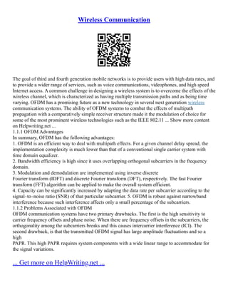 Wireless Communication
The goal of third and fourth generation mobile networks is to provide users with high data rates, and
to provide a wider range of services, such as voice communications, videophones, and high speed
Internet access. A common challenge in designing a wireless system is to overcome the effects of the
wireless channel, which is characterized as having multiple transmission paths and as being time
varying. OFDM has a promising future as a new technology in several next generation wireless
communication systems. The ability of OFDM systems to combat the effects of multipath
propagation with a comparatively simple receiver structure made it the modulation of choice for
some of the most prominent wireless technologies such as the IEEE 802.11 ... Show more content
on Helpwriting.net ...
1.1.1 OFDM Advantages
In summary, OFDM has the following advantages:
1. OFDM is an efficient way to deal with multipath effects. For a given channel delay spread, the
implementation complexity is much lower than that of a conventional single carrier system with
time domain equalizer.
2. Bandwidth efficiency is high since it uses overlapping orthogonal subcarriers in the frequency
domain.
3. Modulation and demodulation are implemented using inverse discrete
Fourier transform (IDFT) and discrete Fourier transform (DFT), respectively. The fast Fourier
transform (FFT) algorithm can be applied to make the overall system efficient.
4. Capacity can be significantly increased by adapting the data rate per subcarrier according to the
signal–to–noise ratio (SNR) of that particular subcarrier. 5. OFDM is robust against narrowband
interference because such interference affects only a small percentage of the subcarriers.
1.1.2 Problems Associated with OFDM
OFDM communication systems have two primary drawbacks. The first is the high sensitivity to
carrier frequency offsets and phase noise. When there are frequency offsets in the subcarriers, the
orthogonality among the subcarriers breaks and this causes intercarrier interference (ICI). The
second drawback, is that the transmitted OFDM signal has large amplitude fluctuations and so a
high
PAPR. This high PAPR requires system components with a wide linear range to accommodate for
the signal variations.
... Get more on HelpWriting.net ...
 