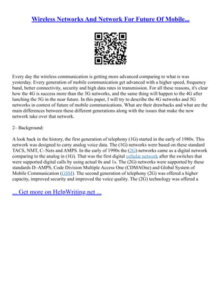 Wireless Networks And Network For Future Of Mobile...
Every day the wireless communication is getting more advanced comparing to what is was
yesterday. Every generation of mobile communication get advanced with a higher speed, frequency
band, better connectivity, security and high data rates in transmission. For all these reasons, it's clear
how the 4G is success more than the 3G networks, and the same thing will happen to the 4G after
lunching the 5G in the near future. In this paper, I will try to describe the 4G networks and 5G
networks in contest of future of mobile communications. What are their drawbacks and what are the
main differences between these different generations along with the issues that make the new
network take over that network.
2– Background:
A look back in the history, the first generation of telephony (1G) started in the early of 1980s. This
network was designed to carry analog voice data. The (1G) networks were based on these standard
TACS, NMT, C–Nets and AMPS. In the early of 1990s the (2G) networks came as a digital network
comparing to the analog in (1G). That was the first digital cellular network after the switches that
were supported digital calls by using actual 0s and 1s. The (2G) networks were supported by these
standards D–AMPS, Code Division Multiple Access One (CDMAOne) and Global System of
Mobile Communication (GSM). The second generation of telephony (2G) was offered a higher
capacity, improved security and improved the voice quality. The (2G) technology was offered a
... Get more on HelpWriting.net ...
 