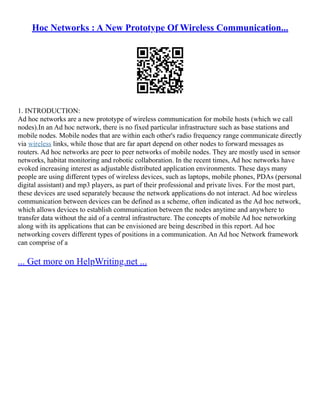 Hoc Networks : A New Prototype Of Wireless Communication...
1. INTRODUCTION:
Ad hoc networks are a new prototype of wireless communication for mobile hosts (which we call
nodes).In an Ad hoc network, there is no fixed particular infrastructure such as base stations and
mobile nodes. Mobile nodes that are within each other's radio frequency range communicate directly
via wireless links, while those that are far apart depend on other nodes to forward messages as
routers. Ad hoc networks are peer to peer networks of mobile nodes. They are mostly used in sensor
networks, habitat monitoring and robotic collaboration. In the recent times, Ad hoc networks have
evoked increasing interest as adjustable distributed application environments. These days many
people are using different types of wireless devices, such as laptops, mobile phones, PDAs (personal
digital assistant) and mp3 players, as part of their professional and private lives. For the most part,
these devices are used separately because the network applications do not interact. Ad hoc wireless
communication between devices can be defined as a scheme, often indicated as the Ad hoc network,
which allows devices to establish communication between the nodes anytime and anywhere to
transfer data without the aid of a central infrastructure. The concepts of mobile Ad hoc networking
along with its applications that can be envisioned are being described in this report. Ad hoc
networking covers different types of positions in a communication. An Ad hoc Network framework
can comprise of a
... Get more on HelpWriting.net ...
 
