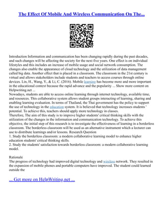 The Effect Of Mobile And Wireless Communication On The...
Introduction Information and communication has been changing rapidly during the past decades,
and such changes will be affecting the society for the next five years. One effect is on individual
lifestyles and this includes an increase of mobile usage and social network consumption. The
changes also enable the appearance of cloud technology and the utilization of data management
called big data. Another effect that is placed in a classroom. The classroom in the 21st century is
virtual and allows stakeholders include students and teachers to access courses through online
devices. Lin, H., Wang, Y., & Li, C. (2016). Mobile learning has become more and more important
in the educational context because the rapid advance and the popularity ... Show more content on
Helpwriting.net ...
Nowadays, students are able to access online learning through internet technology, available time,
and resources. This collaborative system allows student groups interacting of learning, sharing and
enabling learning evaluation. In terms of Thailand, the Thai government has the policy to support
the use of technology in the education system. It is believed that technology increases students '
potential. To achieve this, teachers should apply more technology in classes.
Therefore, The aim of this study is to improve higher students' critical thinking skills with the
utilization of the changes in the information and communication technology. To achieve this
objective, the initial step of this research is to investigate the effectiveness of learning in a borderless
classroom. The borderless classroom will be used as an alternative instrument which a lecturer can
use to distribute learnings and/or lessons. Research Question
1. Study the borderless classroom: a modern collaborative learning model to enhance higher
education students' critical thinking skills.
2. Study the students' satisfaction towards borderless classroom: a modern collaborative learning
model.
Rationale
The progress of technology had improved digital technology and wireless network. They resulted in
the expansion of mobile phones and portable computers have improved. The student could learned
outside the
... Get more on HelpWriting.net ...
 