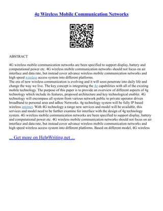 4g Wireless Mobile Communication Networks
ABSTRACT
4G wireless mobile communication networks are been specified to support display, battery and
computational power etc. 4G wireless mobile communication networks should not focus on air
interface and data rate, but instead cover advance wireless mobile communication networks and
high speed wireless access system into different platforms.
The era of new wireless communication is evolving and it will soon penetrate into daily life and
change the way we live. The key concept is integrating the 4g capabilities with all of the existing
mobile technology. The purpose of this paper is to provide an overview of different aspects of 4g
technology which include its features, proposed architecture and key technological enabler. 4G
technology will encompass all system from various network public to private operator driven
broadband to personal area and adhoc Networks. 4g technology system will be fully IP based
wireless internet. With 4G technology a range new services and model will be available, this
services and model need to be further examine for interface with the design of 4g technology
system. 4G wireless mobile communication networks are been specified to support display, battery
and computational power etc. 4G wireless mobile communication networks should not focus on air
interface and data rate, but instead cover advance wireless mobile communication networks and
high speed wireless access system into different platforms. Based on different model, 4G wireless
... Get more on HelpWriting.net ...
 