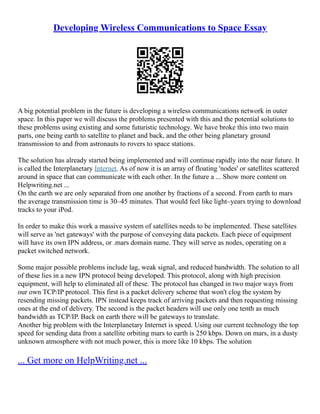 Developing Wireless Communications to Space Essay
A big potential problem in the future is developing a wireless communications network in outer
space. In this paper we will discuss the problems presented with this and the potential solutions to
these problems using existing and some futuristic technology. We have broke this into two main
parts, one being earth to satellite to planet and back, and the other being planetary ground
transmission to and from astronauts to rovers to space stations.
The solution has already started being implemented and will continue rapidly into the near future. It
is called the Interplanetary Internet. As of now it is an array of floating 'nodes' or satellites scattered
around in space that can communicate with each other. In the future a ... Show more content on
Helpwriting.net ...
On the earth we are only separated from one another by fractions of a second. From earth to mars
the average transmission time is 30–45 minutes. That would feel like light–years trying to download
tracks to your iPod.
In order to make this work a massive system of satellites needs to be implemented. These satellites
will serve as 'net gateways' with the purpose of conveying data packets. Each piece of equipment
will have its own IPN address, or .mars domain name. They will serve as nodes, operating on a
packet switched network.
Some major possible problems include lag, weak signal, and reduced bandwidth. The solution to all
of these lies in a new IPN protocol being developed. This protocol, along with high precision
equipment, will help to eliminated all of these. The protocol has changed in two major ways from
our own TCP/IP protocol. This first is a packet delivery scheme that won't clog the system by
resending missing packets. IPN instead keeps track of arriving packets and then requesting missing
ones at the end of delivery. The second is the packet headers will use only one tenth as much
bandwidth as TCP/IP. Back on earth there will be gateways to translate.
Another big problem with the Interplanetary Internet is speed. Using our current technology the top
speed for sending data from a satellite orbiting mars to earth is 250 kbps. Down on mars, in a dusty
unknown atmosphere with not much power, this is more like 10 kbps. The solution
... Get more on HelpWriting.net ...
 