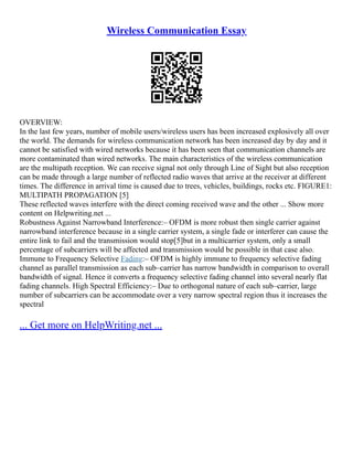 Wireless Communication Essay
OVERVIEW:
In the last few years, number of mobile users/wireless users has been increased explosively all over
the world. The demands for wireless communication network has been increased day by day and it
cannot be satisfied with wired networks because it has been seen that communication channels are
more contaminated than wired networks. The main characteristics of the wireless communication
are the multipath reception. We can receive signal not only through Line of Sight but also reception
can be made through a large number of reflected radio waves that arrive at the receiver at different
times. The difference in arrival time is caused due to trees, vehicles, buildings, rocks etc. FIGURE1:
MULTIPATH PROPAGATION [5]
These reflected waves interfere with the direct coming received wave and the other ... Show more
content on Helpwriting.net ...
Robustness Against Narrowband Interference:– OFDM is more robust then single carrier against
narrowband interference because in a single carrier system, a single fade or interferer can cause the
entire link to fail and the transmission would stop[5]but in a multicarrier system, only a small
percentage of subcarriers will be affected and transmission would be possible in that case also.
Immune to Frequency Selective Fading:– OFDM is highly immune to frequency selective fading
channel as parallel transmission as each sub–carrier has narrow bandwidth in comparison to overall
bandwidth of signal. Hence it converts a frequency selective fading channel into several nearly flat
fading channels. High Spectral Efficiency:– Due to orthogonal nature of each sub–carrier, large
number of subcarriers can be accommodate over a very narrow spectral region thus it increases the
spectral
... Get more on HelpWriting.net ...
 
