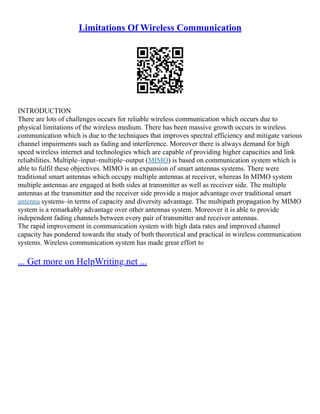 Limitations Of Wireless Communication
INTRODUCTION
There are lots of challenges occurs for reliable wireless communication which occurs due to
physical limitations of the wireless medium. There has been massive growth occurs in wireless
communication which is due to the techniques that improves spectral efficiency and mitigate various
channel impairments such as fading and interference. Moreover there is always demand for high
speed wireless internet and technologies which are capable of providing higher capacities and link
reliabilities. Multiple–input–multiple–output (MIMO) is based on communication system which is
able to fulfil these objectives. MIMO is an expansion of smart antennas systems. There were
traditional smart antennas which occupy multiple antennas at receiver, whereas In MIMO system
multiple antennas are engaged at both sides at transmitter as well as receiver side. The multiple
antennas at the transmitter and the receiver side provide a major advantage over traditional smart
antenna systems–in terms of capacity and diversity advantage. The multipath propagation by MIMO
system is a remarkably advantage over other antennas system. Moreover it is able to provide
independent fading channels between every pair of transmitter and receiver antennas.
The rapid improvement in communication system with high data rates and improved channel
capacity has pondered towards the study of both theoretical and practical in wireless communication
systems. Wireless communication system has made great effort to
... Get more on HelpWriting.net ...
 