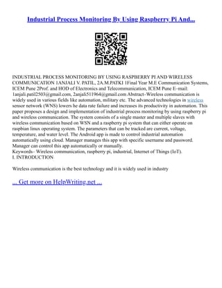 Industrial Process Monitoring By Using Raspberry Pi And...
INDUSTRIAL PROCESS MONITORING BY USING RASPBERRY PI AND WIRELESS
COMMUNICATION 1ANJALI V. PATIL, 2A.M.PATKI 1Final Year M.E Communication Systems,
ICEM Pune 2Prof. and HOD of Electronics and Telecommunication, ICEM Pune E–mail:
1anjali.patil2503@gmail.com, 2anjali511964@gmail.com Abstract–Wireless communication is
widely used in various fields like automation, military etc. The advanced technologies in wireless
sensor network (WNS) lowers he data rate failure and increases its productivity in automation. This
paper proposes a design and implementation of industrial process monitoring by using raspberry pi
and wireless communication. The system consists of a single master and multiple slaves with
wireless communication based on WSN and a raspberry pi system that can either operate on
raspbian linux operating system. The parameters that can be tracked are current, voltage,
temperature, and water level. The Android app is made to control industrial automation
automatically using cloud. Manager manages this app with specific username and password.
Manager can control this app automatically or manually.
Keywords– Wireless communication, raspberry pi, industrial, Internet of Things (IoT).
I. INTRODUCTION
Wireless communication is the best technology and it is widely used in industry
... Get more on HelpWriting.net ...
 
