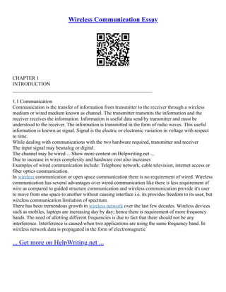 Wireless Communication Essay
CHAPTER 1
INTRODUCTION
________________________________________________________
1.1 Communication
Communication is the transfer of information from transmitter to the receiver through a wireless
medium or wired medium known as channel. The transmitter transmits the information and the
receiver receives the information. Information is useful data send by transmitter and must be
understood to the receiver. The information is transmitted in the form of radio waves. This useful
information is known as signal. Signal is the electric or electronic variation in voltage with respect
to time.
While dealing with communications with the two hardware required, transmitter and receiver
The input signal may beanalog or digital.
The channel may be wired ... Show more content on Helpwriting.net ...
Due to increase in wires complexity and hardware cost also increases
Examples of wired communication include: Telephone network, cable television, internet access or
fiber optics communication.
In wireless communication or open space communication there is no requirement of wired. Wireless
communication has several advantages over wired communication like there is less requirement of
wire as compared to guided structure communication and wireless communication provide it's user
to move from one space to another without causing interface i.e. its provides freedom to its user, but
wireless communication limitation of spectrum.
There has been tremendous growth in wireless network over the last few decades. Wireless devices
such as mobiles, laptops are increasing day by day; hence there is requirement of more frequency
bands. The need of allotting different frequencies is due to fact that there should not be any
interference. Interference is caused when two applications are using the same frequency band. In
wireless network data is propagated in the form of electromagnetic
... Get more on HelpWriting.net ...
 