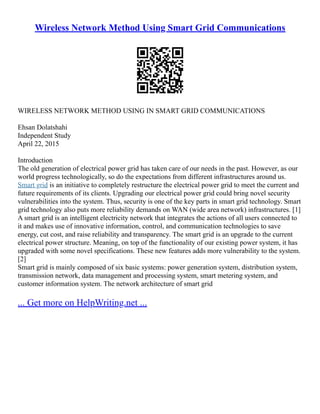 Wireless Network Method Using Smart Grid Communications
WIRELESS NETWORK METHOD USING IN SMART GRID COMMUNICATIONS
Ehsan Dolatshahi
Independent Study
April 22, 2015
Introduction
The old generation of electrical power grid has taken care of our needs in the past. However, as our
world progress technologically, so do the expectations from different infrastructures around us.
Smart grid is an initiative to completely restructure the electrical power grid to meet the current and
future requirements of its clients. Upgrading our electrical power grid could bring novel security
vulnerabilities into the system. Thus, security is one of the key parts in smart grid technology. Smart
grid technology also puts more reliability demands on WAN (wide area network) infrastructures. [1]
A smart grid is an intelligent electricity network that integrates the actions of all users connected to
it and makes use of innovative information, control, and communication technologies to save
energy, cut cost, and raise reliability and transparency. The smart grid is an upgrade to the current
electrical power structure. Meaning, on top of the functionality of our existing power system, it has
upgraded with some novel specifications. These new features adds more vulnerability to the system.
[2]
Smart grid is mainly composed of six basic systems: power generation system, distribution system,
transmission network, data management and processing system, smart metering system, and
customer information system. The network architecture of smart grid
... Get more on HelpWriting.net ...
 