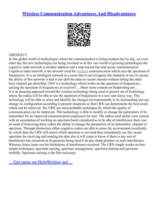 Wireless Communication Advantages And Disadvantages
ABSTRACT
In this global world of technologies where the communication is being modern day by day, on every
other day the new technologies are being invented so in this vast world of growing technologies the
cognitive radio network is another addition and a step toward fast and secure communication.
Cognitive radio network is the network used for wireless communication which uses the spectrum of
frequencies. It is an intelligent network in a sense that it can recognize the channels in use or vacant,
the ability of this network is that it can shift the data on vacant channel without letting the other
busy channel get disturbed. CRN is a technology which works on the spectrum of frequencies,
sensing the spectrum of frequencies at receiver's ... Show more content on Helpwriting.net ...
It is an amazing approach toward the wireless technology being used in present era of technology
where the radios will be able to use the spectrum of frequencies in a new and classy way. This
technology will be able to sense and identify the changes environmentally in its surrounding and can
change its configuration according to present situations so that CRN can demonstrate the best result
which can be achieved. The CRN use most probable techniques by which the quality of
communication can be improved. This technology is able to modify or change the parameters of its
transmitter for an improved communication experience for user. The radios used earlier were carried
with an assumption of working on spectrum band considered as to be idle of interference there was
no need of bestowing these radios the ability to change the parameters of its transmitter, channel or
spectrum. Through distinction xMax cognitive radios are able to sense the environment excellently
by which then the CRN will notice which spectrum is not used thus immediately use the vacant
spectrum for receiving and sending the data also it will come to know if there is any sort of
interference has occurred on frequencies being used it do pay sharp glimpse on such interference.
Whereas Amax hunts out the limitations of interference occurred. The CRN simply works on four
simple techniques, spectrum sensing, spectrum management, spectrum sharing and spectrum
mobility. Spectrum sensing is the first necessary
... Get more on HelpWriting.net ...
 