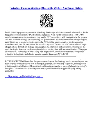 Wireless Communication, Bluetooth, Zigbee And Near Field...
In this research paper we review three promising short–range wireless communication such as Radio
FrequencyIdentification (RFID), Bluetooth, zigbee and Near–field Communication (NFC).NFC
mobile services are an important emerging areafor NFC technology, with great potential for growth.
The NFC Forum's strategy for accelerating the growth of this business areaincludes recognizing and
describing what is needed to realize successful NFC mobile services, such as key technologies,
typical usecases, and the structure of the overall ecosystem. The success NFC across a broad range
of applications depends on its large–scaleadoption by enterprises and consumers. This implies the
need for simple, low–cost implementation of the technology in a wide variety ofdevices. This paper
discusses NFC technology in detail along with its protocols, communication modes, comparison
with other technologies and also its security aspects. Keywords: NFC, RFID.
––––––––––––––––––––––––––––––––––––––––––––––––––––––––––––––––––––– ***
–––––––––––––––––––––––––––––––––––––––––––––––––––––––––––––––––––––––– 1.
INTRODUCTION Within the last few years, contactless card technology has been maturing and has
been adopted by major sectors such as transport, payment, and retailing. In parallel, mobile phones
with the additional offerings of Internet and multimedia services have successfully entered people's
lifestyles. Contactless card technology can now expand its domain of applicability by adding
contactless
... Get more on HelpWriting.net ...
 