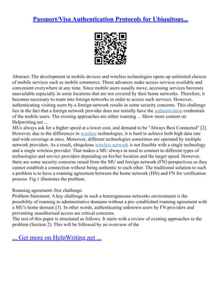 Passport/Visa Authentication Protocols for Ubiquitous...
Abstract–The development in mobile devices and wireless technologies opens up unlimited choices
of mobile services such as mobile commerce. These advances make access services available and
convenient everywhere at any time. Since mobile users usually move, accessing services becomes
unavailable especially in some locations that are not covered by their home networks. Therefore, it
becomes necessary to roam into foreign networks in order to access such services. However,
authenticating visiting users by a foreign network results in some security concerns. This challenge
lies in the fact that a foreign network provider does not initially have the authentication credentials
of the mobile users. The existing approaches are either roaming ... Show more content on
Helpwriting.net ...
MUs always ask for a higher speed at a lower cost, and demand to be "Always Best Connected" [2].
However, due to the differences in wireless technologies, it is hard to achieve both high data rate
and wide coverage at once. Moreover, different technologies sometimes are operated by multiple
network providers. As a result, ubiquitous wireless network is not feasible with a single technology
and a single wireless provider. That makes a MU always in need to connect to different types of
technologies and service providers depending on his/her location and the target speed. However,
there are some security concerns raised from the MU and foreign network (FN) perspectives as they
cannot establish a connection without being authentic to each other. The traditional solution to such
a problem is to have a roaming agreement between the home network (HN) and FN for verification
process. Fig.1 illustrates the problem.
Roaming agreement–free challenge.
Problem Statement. A key challenge in such a heterogeneous networks environment is the
possibility of roaming to administrative domains without a pre–established roaming agreement with
a MU's home domain [3]. In other words, authenticating unknown users by FN providers and
preventing unauthorised access are critical concerns.
The rest of this paper is structured as follows. It starts with a review of existing approaches to the
problem (Section 2). This will be followed by an overview of the
... Get more on HelpWriting.net ...
 