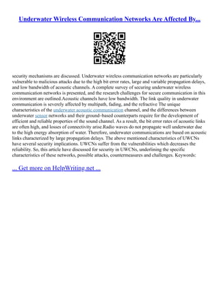 Underwater Wireless Communication Networks Are Affected By...
security mechanisms are discussed. Underwater wireless communication networks are particularly
vulnerable to malicious attacks due to the high bit error rates, large and variable propagation delays,
and low bandwidth of acoustic channels. A complete survey of securing underwater wireless
communication networks is presented, and the research challenges for secure communication in this
environment are outlined.Acoustic channels have low bandwidth. The link quality in underwater
communication is severely affected by multipath, fading, and the refractive The unique
characteristics of the underwater acoustic communication channel, and the differences between
underwater sensor networks and their ground–based counterparts require for the development of
efficient and reliable properties of the sound channel. As a result, the bit error rates of acoustic links
are often high, and losses of connectivity arise.Radio waves do not propagate well underwater due
to the high energy absorption of water. Therefore, underwater communications are based on acoustic
links characterized by large propagation delays. The above mentioned characteristics of UWCNs
have several security implications. UWCNs suffer from the vulnerabilities which decreases the
reliability. So, this article have discussed for security in UWCNs, underlining the specific
characteristics of these networks, possible attacks, countermeasures and challenges. Keywords:
... Get more on HelpWriting.net ...
 