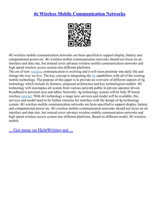 4g Wireless Mobile Communication Networks
4G wireless mobile communication networks are been specified to support display, battery and
computational power etc. 4G wireless mobile communication networks should not focus on air
interface and data rate, but instead cover advance wireless mobile communication networks and
high speed wireless access system into different platforms.
The era of new wireless communication is evolving and it will soon penetrate into daily life and
change the way we live. The key concept is integrating the 4g capabilities with all of the existing
mobile technology. The purpose of this paper is to provide an overview of different aspects of 4g
technology which include its features, proposed architecture and key technological enabler. 4G
technology will encompass all system from various network public to private operator driven
broadband to personal area and adhoc Networks. 4g technology system will be fully IP based
wireless internet. With 4G technology a range new services and model will be available, this
services and model need to be further examine for interface with the design of 4g technology
system. 4G wireless mobile communication networks are been specified to support display, battery
and computational power etc. 4G wireless mobile communication networks should not focus on air
interface and data rate, but instead cover advance wireless mobile communication networks and
high speed wireless access system into different platforms. Based on different model, 4G wireless
mobile
... Get more on HelpWriting.net ...
 