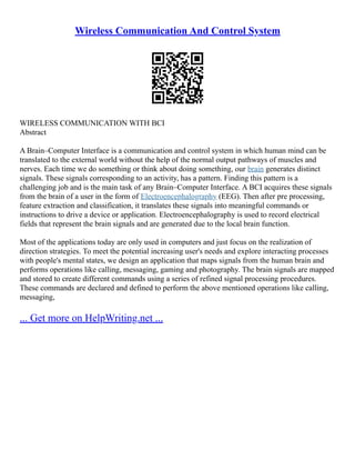 Wireless Communication And Control System
WIRELESS COMMUNICATION WITH BCI
Abstract
A Brain–Computer Interface is a communication and control system in which human mind can be
translated to the external world without the help of the normal output pathways of muscles and
nerves. Each time we do something or think about doing something, our brain generates distinct
signals. These signals corresponding to an activity, has a pattern. Finding this pattern is a
challenging job and is the main task of any Brain–Computer Interface. A BCI acquires these signals
from the brain of a user in the form of Electroencephalography (EEG). Then after pre processing,
feature extraction and classification, it translates these signals into meaningful commands or
instructions to drive a device or application. Electroencephalography is used to record electrical
fields that represent the brain signals and are generated due to the local brain function.
Most of the applications today are only used in computers and just focus on the realization of
direction strategies. To meet the potential increasing user's needs and explore interacting processes
with people's mental states, we design an application that maps signals from the human brain and
performs operations like calling, messaging, gaming and photography. The brain signals are mapped
and stored to create different commands using a series of refined signal processing procedures.
These commands are declared and defined to perform the above mentioned operations like calling,
messaging,
... Get more on HelpWriting.net ...
 