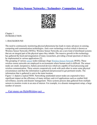 Wireless Sensor Networks : Technology, Computing And...
Chapter 1
INTRODUCTION
1.1BACKGROUND
The need to continuously monitoring physical phenomena has leads to many advances in sensing,
computing and communication technologies. And a new technology evolves which is known as
Wireless Sensor Networks (WSNs). Wireless Sensor Networks are a new kind of distributed systems
that are an integral part of the physical space they inhabit. The massive growth in this technology
has gathered the heed and imagination of many researchers, providing a broad spectrum of ideas to
be implemented in various applications [2].
The grouping of various sensor nodes makeup a huge Wireless Sensor Network (WSN). These
wireless sensor networks are employed in environments where human reach is difficult. The sensor
nodes are small, inexpensive, battery powered devices which are capable of local processing and
wireless communication. These sensors cooperatively work with each other to sense some physical
circumstances and then the information is gathered and processed to get pertinent results. The
information that is gathered is sent to the main location.
Figure 1.1 depicts a typical WSN. Networking unattended sensor nodes are expected to have
significant impact on the efficiency of many military and civil applications such as combat field
surveillance, security and disaster management. These systems process data gathered from multiple
sensors to monitor events in an area of interest. For example, in a disaster management setup, a large
number of sensors
... Get more on HelpWriting.net ...
 