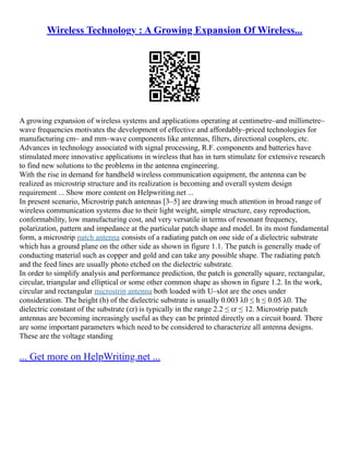 Wireless Technology : A Growing Expansion Of Wireless...
A growing expansion of wireless systems and applications operating at centimetre–and millimetre–
wave frequencies motivates the development of effective and affordably–priced technologies for
manufacturing cm– and mm–wave components like antennas, filters, directional couplers, etc.
Advances in technology associated with signal processing, R.F. components and batteries have
stimulated more innovative applications in wireless that has in turn stimulate for extensive research
to find new solutions to the problems in the antenna engineering.
With the rise in demand for handheld wireless communication equipment, the antenna can be
realized as microstrip structure and its realization is becoming and overall system design
requirement ... Show more content on Helpwriting.net ...
In present scenario, Microstrip patch antennas [3–5] are drawing much attention in broad range of
wireless communication systems due to their light weight, simple structure, easy reproduction,
conformability, low manufacturing cost, and very versatile in terms of resonant frequency,
polarization, pattern and impedance at the particular patch shape and model. In its most fundamental
form, a microstrip patch antenna consists of a radiating patch on one side of a dielectric substrate
which has a ground plane on the other side as shown in figure 1.1. The patch is generally made of
conducting material such as copper and gold and can take any possible shape. The radiating patch
and the feed lines are usually photo etched on the dielectric substrate.
In order to simplify analysis and performance prediction, the patch is generally square, rectangular,
circular, triangular and elliptical or some other common shape as shown in figure 1.2. In the work,
circular and rectangular microstrip antenna both loaded with U–slot are the ones under
consideration. The height (h) of the dielectric substrate is usually 0.003 λ0 ≤ h ≤ 0.05 λ0. The
dielectric constant of the substrate (εr) is typically in the range 2.2 ≤ εr ≤ 12. Microstrip patch
antennas are becoming increasingly useful as they can be printed directly on a circuit board. There
are some important parameters which need to be considered to characterize all antenna designs.
These are the voltage standing
... Get more on HelpWriting.net ...
 