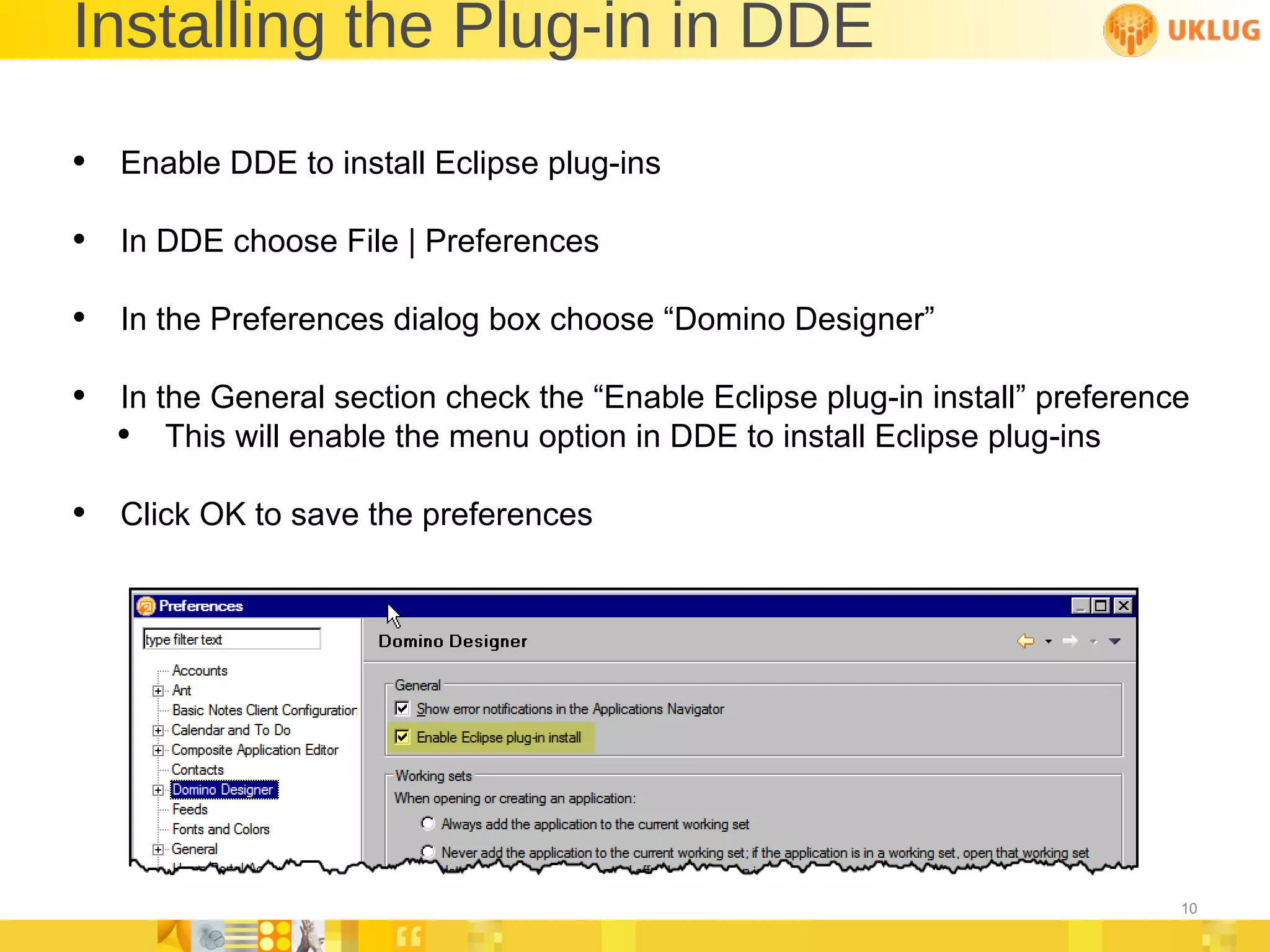 Installing the Plug-in in DDE Enable DDE to install Eclipse plug-ins In DDE choose File | Preferences In the Preferences dialog box choose “Domino Designer” In the General section check the “Enable Eclipse plug-in install” preference This will enable the menu option in DDE to install Eclipse plug-ins Click OK to save the preferences 