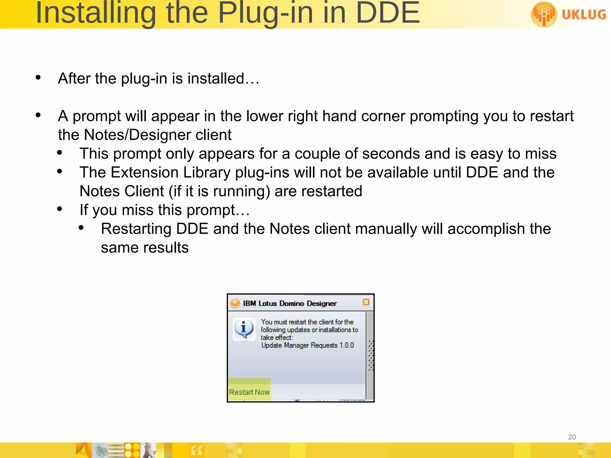 Installing the Plug-in in DDE After the plug-in is installed… A prompt will appear in the lower right hand corner prompting you to restart the Notes/Designer client This prompt only appears for a couple of seconds and is easy to miss The Extension Library plug-ins will not be available until DDE and the Notes Client (if it is running) are restarted If you miss this prompt… Restarting DDE and the Notes client manually will accomplish the same results 