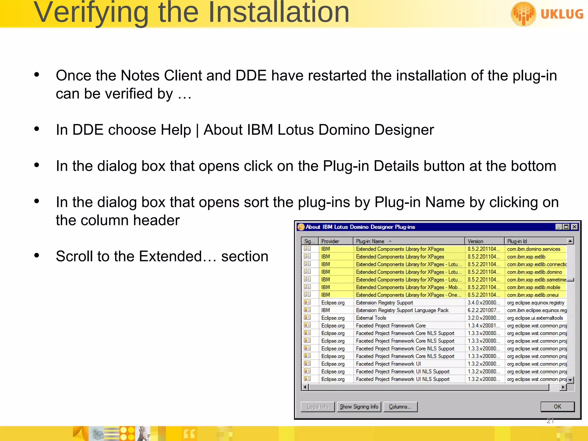 Verifying the Installation Once the Notes Client and DDE have restarted the installation of the plug-in can be verified by … In DDE choose Help | About IBM Lotus Domino Designer In the dialog box that opens click on the Plug-in Details button at the bottom In the dialog box that opens sort the plug-ins by Plug-in Name by clicking on the column header Scroll to the Extended… section 