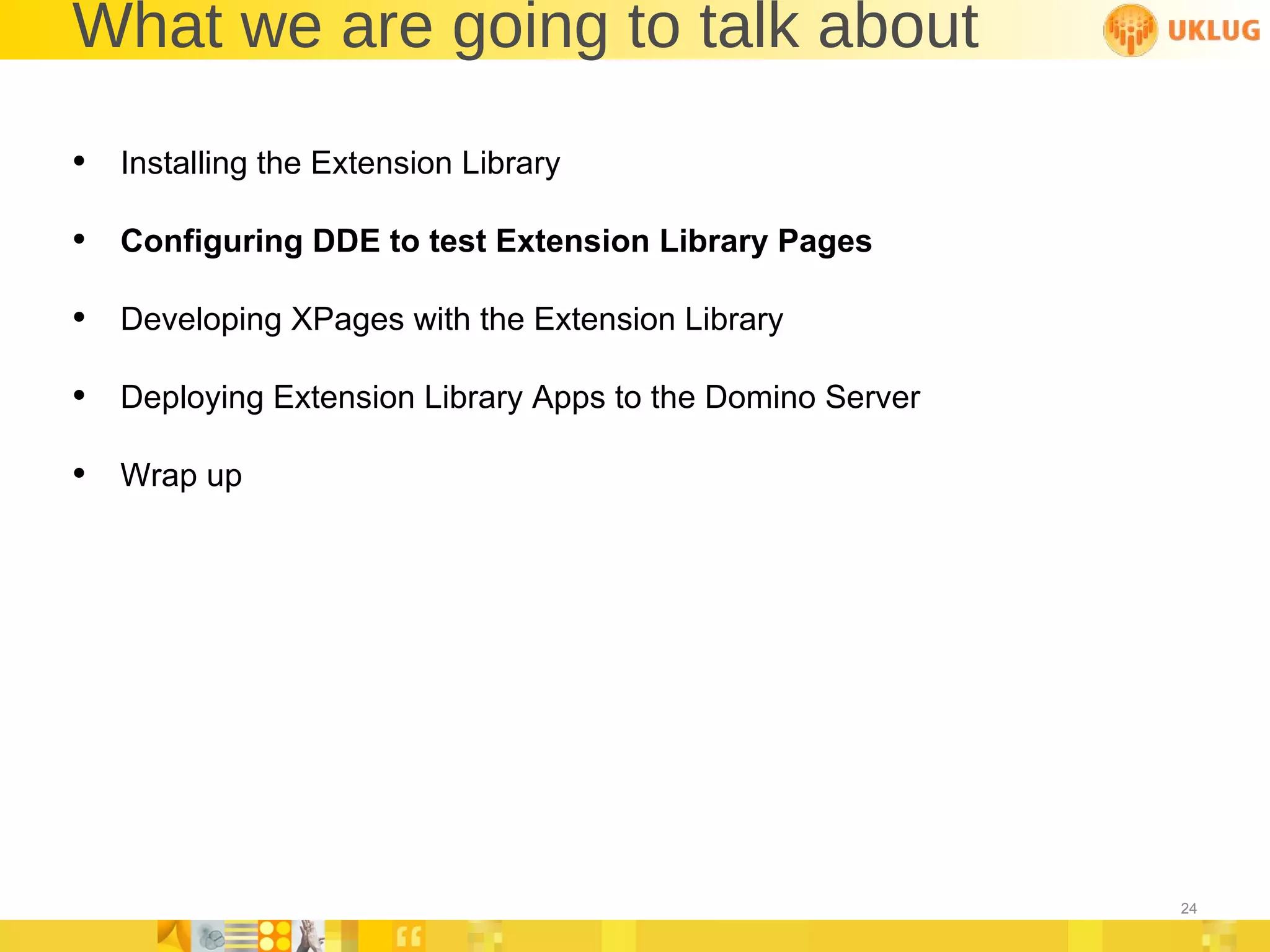 What we are going to talk about Installing the Extension Library Configuring DDE to test Extension Library Pages Developing XPages with the Extension Library Deploying Extension Library Apps to the Domino Server Wrap up 