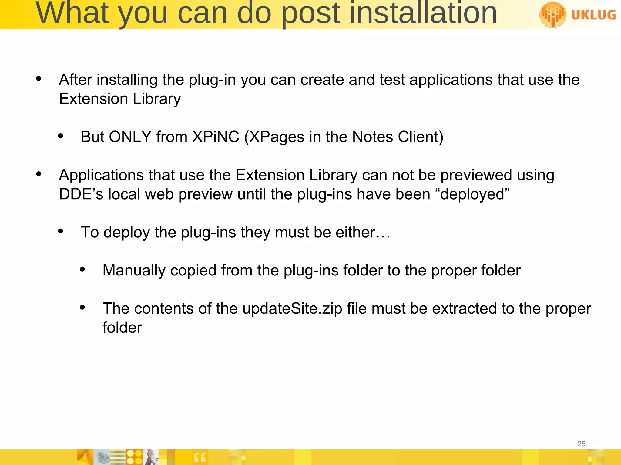 What you can do post installation After installing the plug-in you can create and test applications that use the Extension Library But ONLY from XPiNC (XPages in the Notes Client) Applications that use the Extension Library can not be previewed using DDE’s local web preview until the plug-ins have been “deployed” To deploy the plug-ins they must be either… Manually copied from the plug-ins folder to the proper folder The contents of the updateSite.zip file must be extracted to the proper folder 