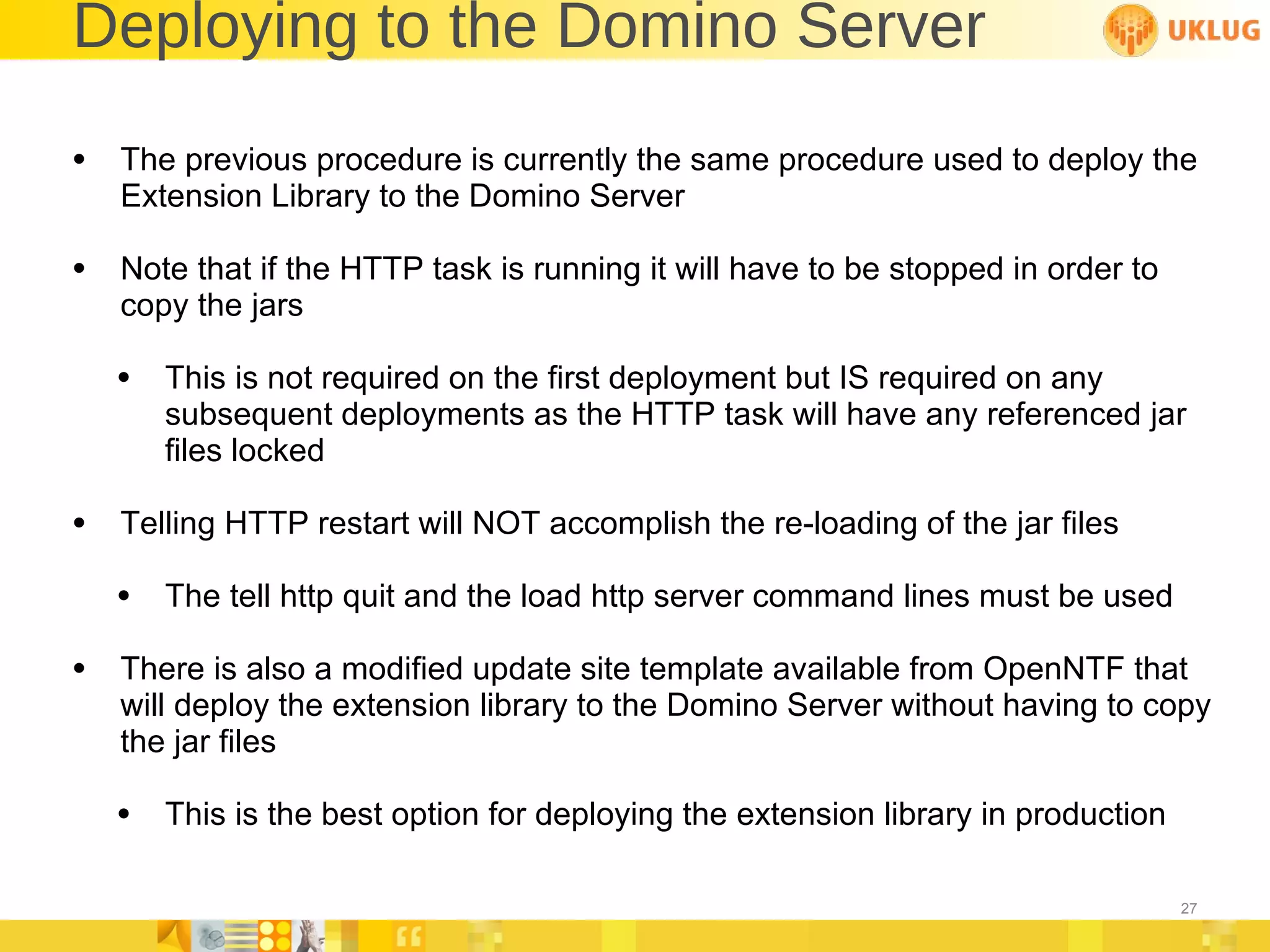 Deploying to the Domino Server The previous procedure is currently the same procedure used to deploy the Extension Library to the Domino Server Note that if the HTTP task is running it will have to be stopped in order to copy the jars  This is not required on the first deployment but IS required on any subsequent deployments as the HTTP task will have any referenced jar files locked Telling HTTP restart will NOT accomplish the re-loading of the jar files The tell http quit and the load http server command lines must be used There is also a modified update site template available from OpenNTF that will deploy the extension library to the Domino Server without having to copy the jar files This is the best option for deploying the extension library in production 