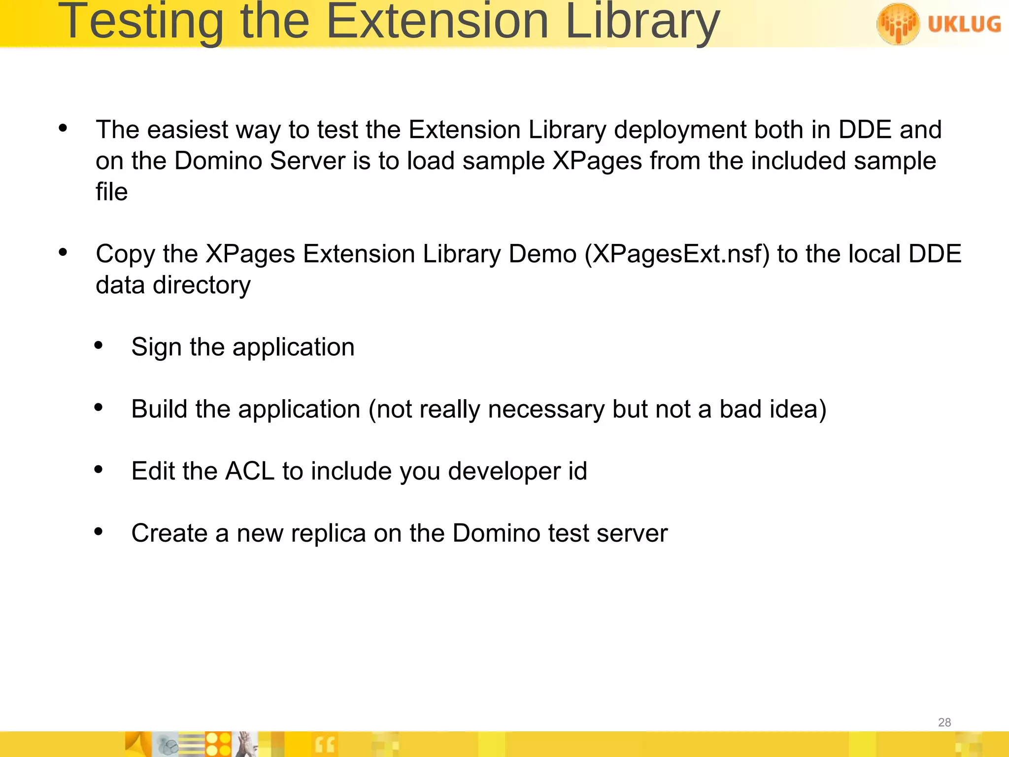 Testing the Extension Library The easiest way to test the Extension Library deployment both in DDE and on the Domino Server is to load sample XPages from the included sample file Copy the XPages Extension Library Demo (XPagesExt.nsf) to the local DDE data directory Sign the application Build the application (not really necessary but not a bad idea) Edit the ACL to include you developer id Create a new replica on the Domino test server 