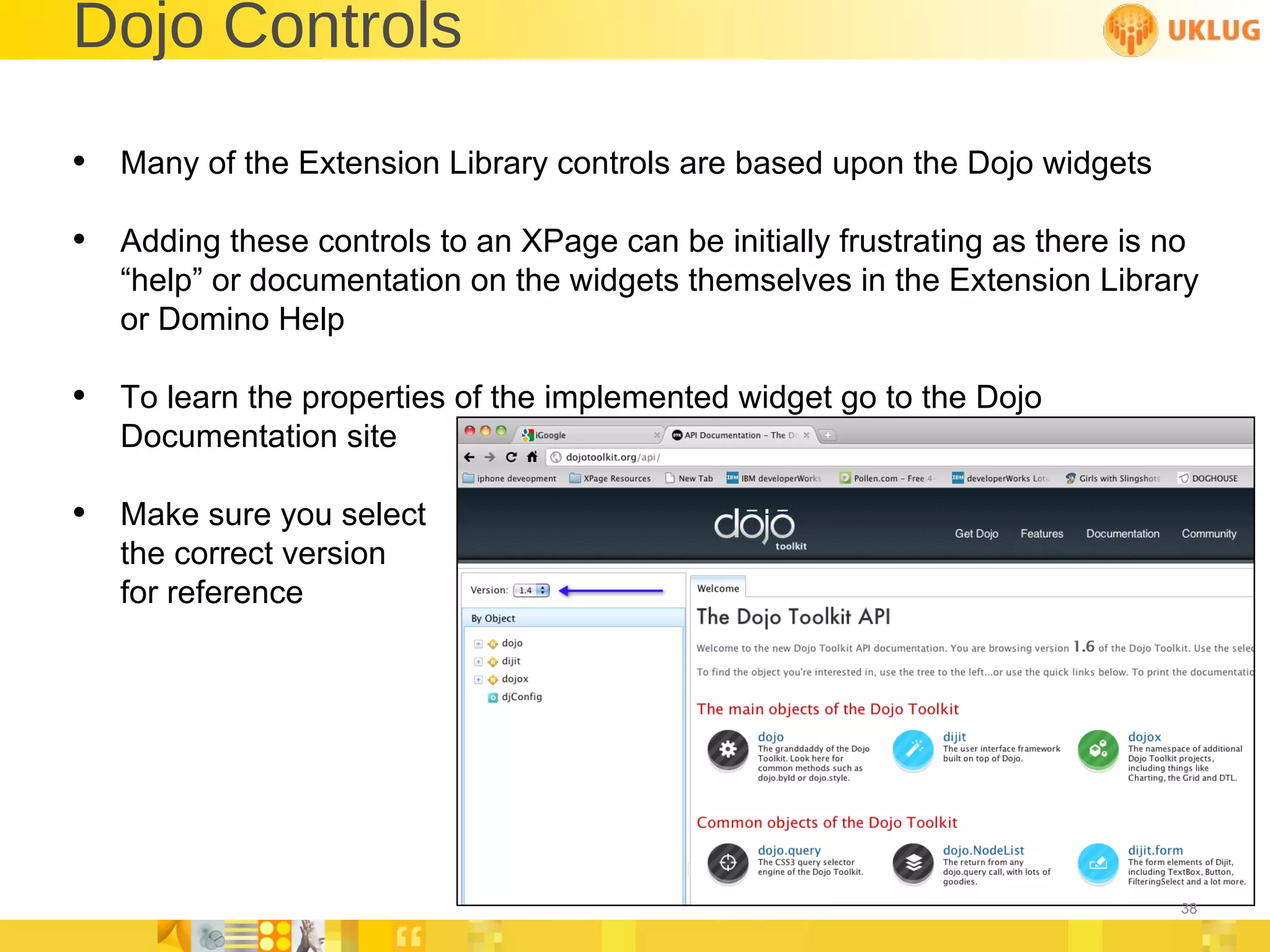 Dojo Controls Many of the Extension Library controls are based upon the Dojo widgets Adding these controls to an XPage can be initially frustrating as there is no “help” or documentation on the widgets themselves in the Extension Library or Domino Help To learn the properties of the implemented widget go to the Dojo Documentation site Make sure you select the correct version for reference 