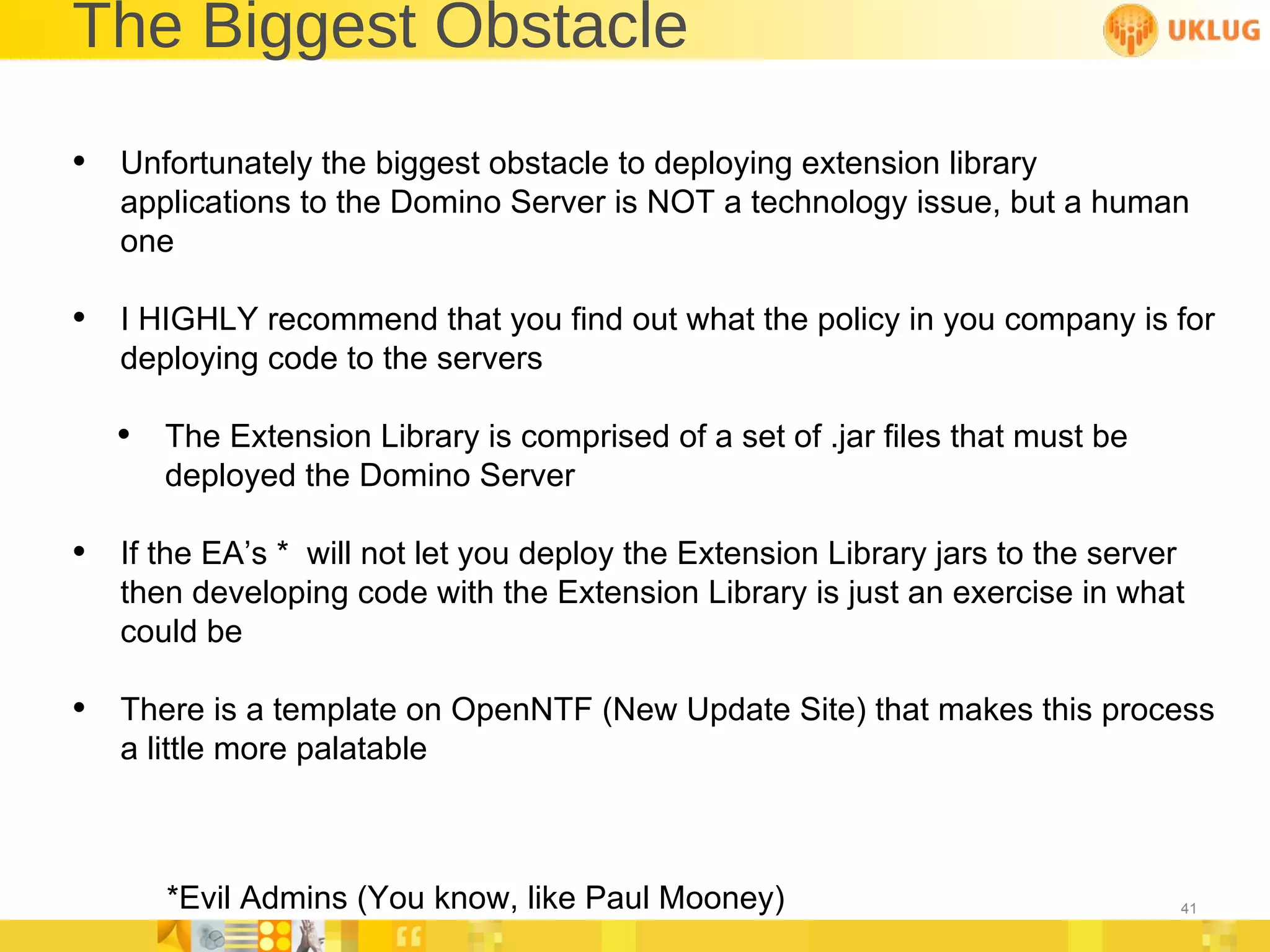 The Biggest Obstacle Unfortunately the biggest obstacle to deploying extension library applications to the Domino Server is NOT a technology issue, but a human one I HIGHLY recommend that you find out what the policy in you company is for deploying code to the servers The Extension Library is comprised of a set of .jar files that must be deployed the Domino Server If the EA’s *  will not let you deploy the Extension Library jars to the server then developing code with the Extension Library is just an exercise in what could be  There is a template on OpenNTF (New Update Site) that makes this process a little more palatable *Evil Admins (You know, like Paul Mooney) 