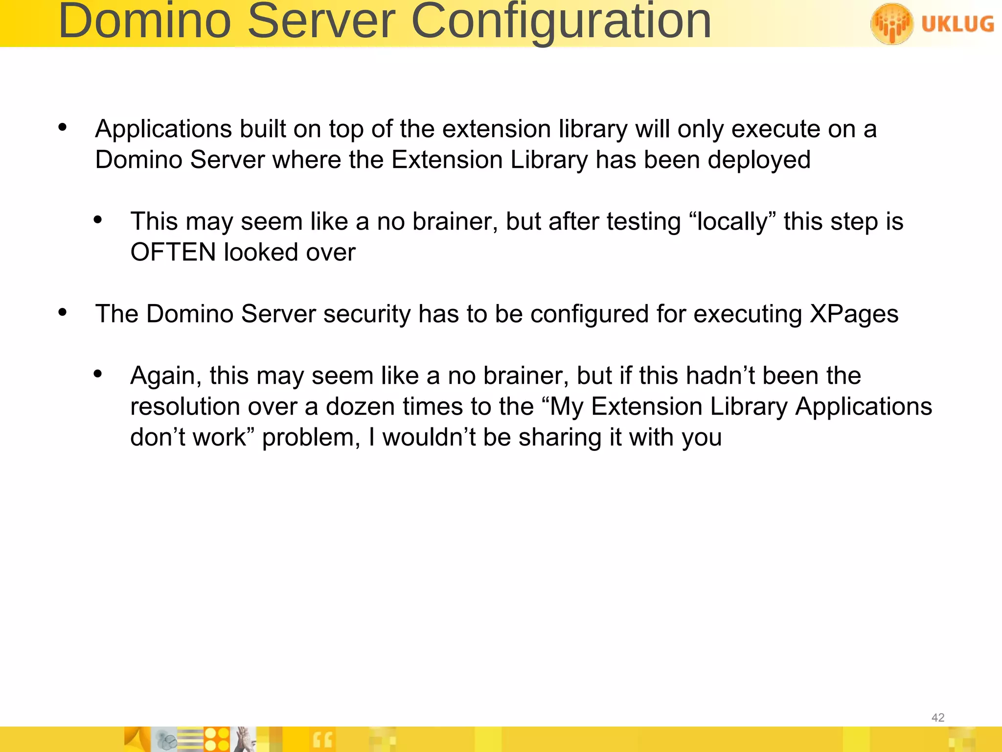 Domino Server Configuration Applications built on top of the extension library will only execute on a Domino Server where the Extension Library has been deployed This may seem like a no brainer, but after testing “locally” this step is OFTEN looked over The Domino Server security has to be configured for executing XPages  Again, this may seem like a no brainer, but if this hadn’t been the resolution over a dozen times to the “My Extension Library Applications don’t work” problem, I wouldn’t be sharing it with you 