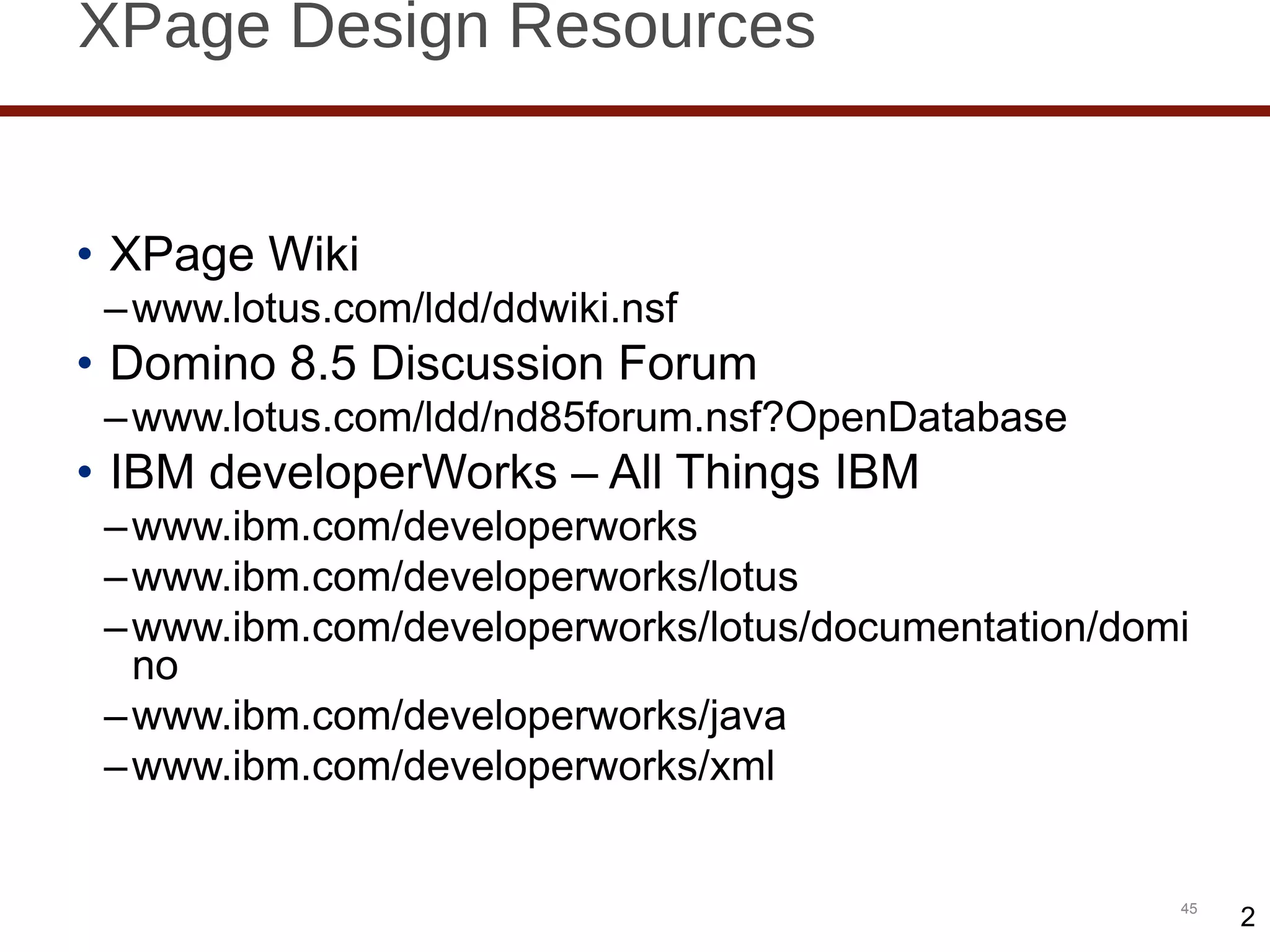 XPage Design Resources XPage Wiki www.lotus.com/ldd/ddwiki.nsf Domino 8.5 Discussion Forum www.lotus.com/ldd/nd85forum.nsf?OpenDatabase IBM developerWorks – All Things IBM www.ibm.com/developerworks www.ibm.com/developerworks/lotus www.ibm.com/developerworks/lotus/documentation/domino www.ibm.com/developerworks/java www.ibm.com/developerworks/xml 2 