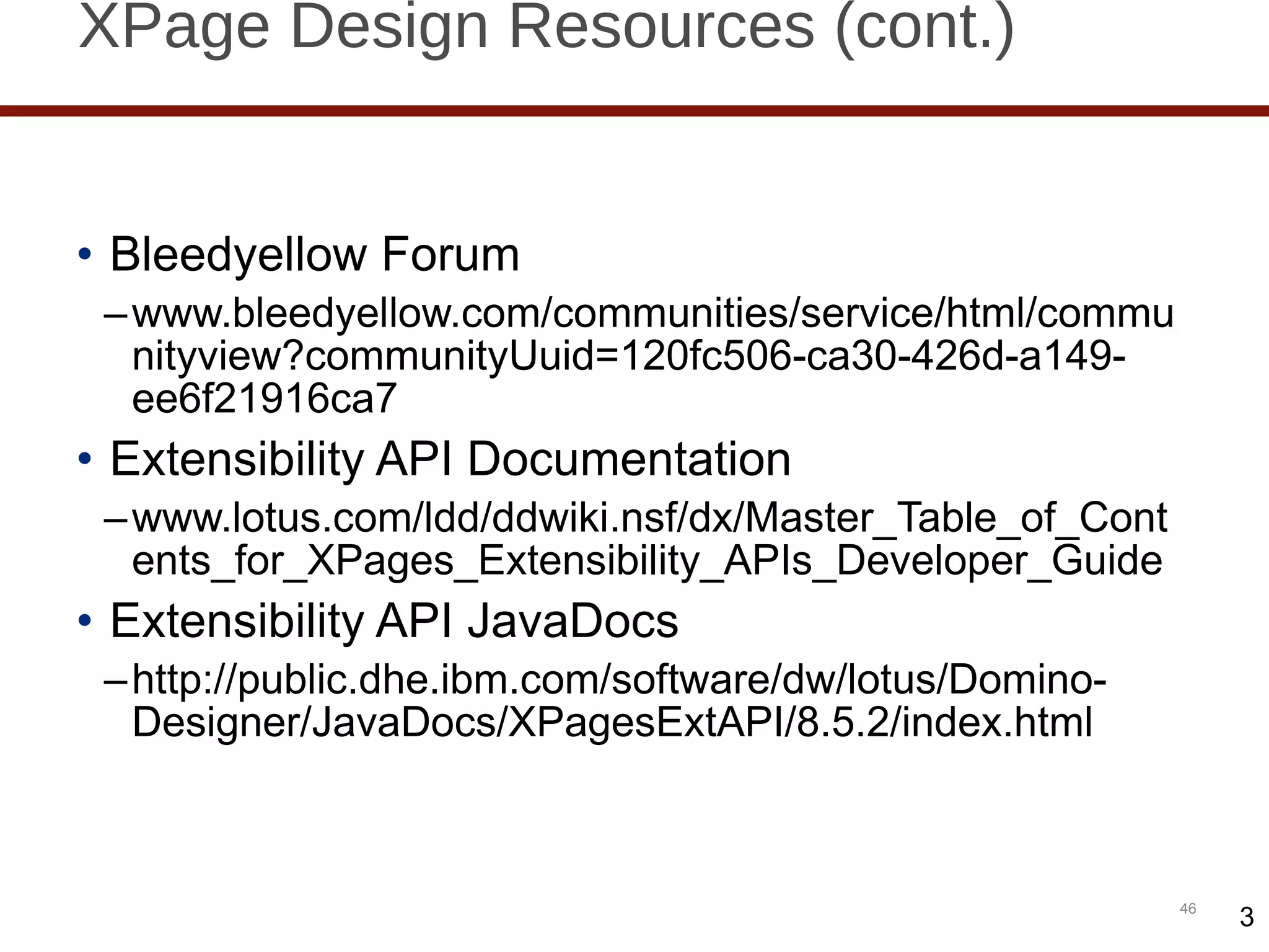 XPage Design Resources (cont.) Bleedyellow Forum www.bleedyellow.com/communities/service/html/communityview?communityUuid=120fc506-ca30-426d-a149-ee6f21916ca7 Extensibility API Documentation www.lotus.com/ldd/ddwiki.nsf/dx/Master_Table_of_Contents_for_XPages_Extensibility_APIs_Developer_Guide Extensibility API JavaDocs http://public.dhe.ibm.com/software/dw/lotus/Domino-Designer/JavaDocs/XPagesExtAPI/8.5.2/index.html 3 