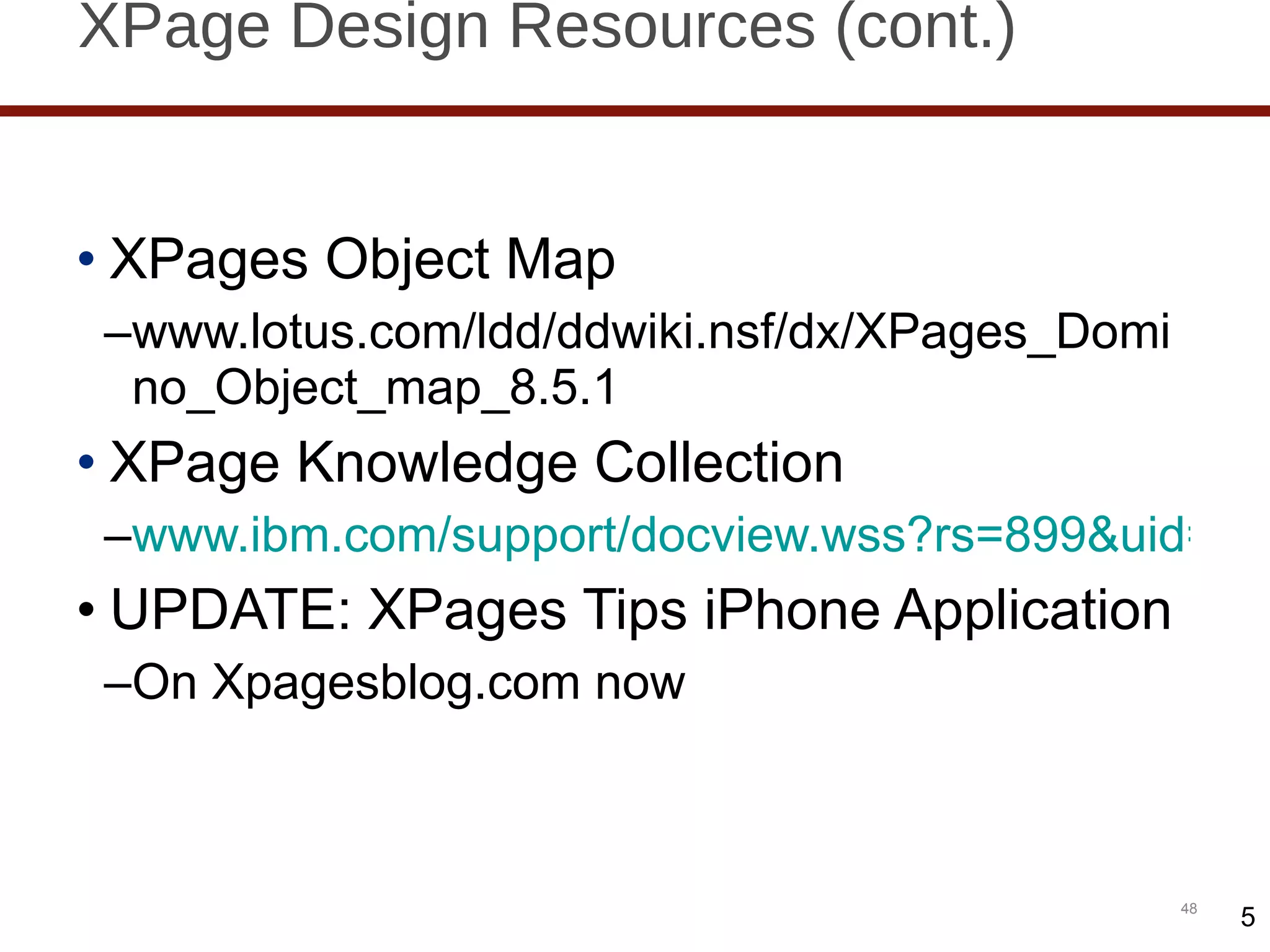 XPage Design Resources (cont.) XPages Object Map www.lotus.com/ldd/ddwiki.nsf/dx/XPages_Domino_Object_map_8.5.1 XPage Knowledge Collection www.ibm.com/support/docview.wss?rs=899&uid=swg27014929 UPDATE: XPages Tips iPhone Application On Xpagesblog.com now 5 