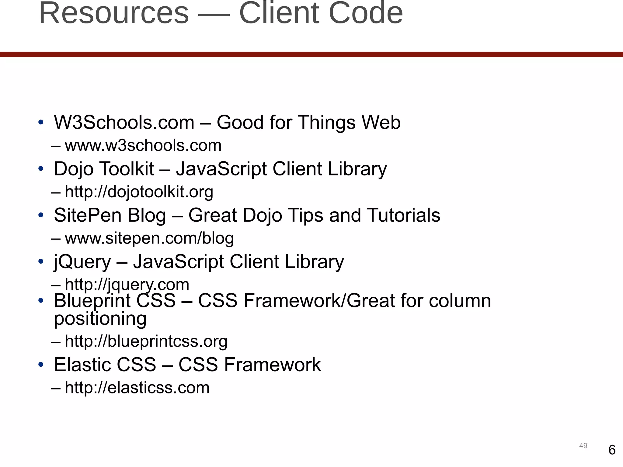 Resources — Client Code W3Schools.com – Good for Things Web www.w3schools.com  Dojo Toolkit – JavaScript Client Library http://dojotoolkit.org SitePen Blog – Great Dojo Tips and Tutorials www.sitepen.com/blog jQuery – JavaScript Client Library http://jquery.com Blueprint CSS – CSS Framework/Great for column positioning http://blueprintcss.org Elastic CSS – CSS Framework http://elasticss.com 6 