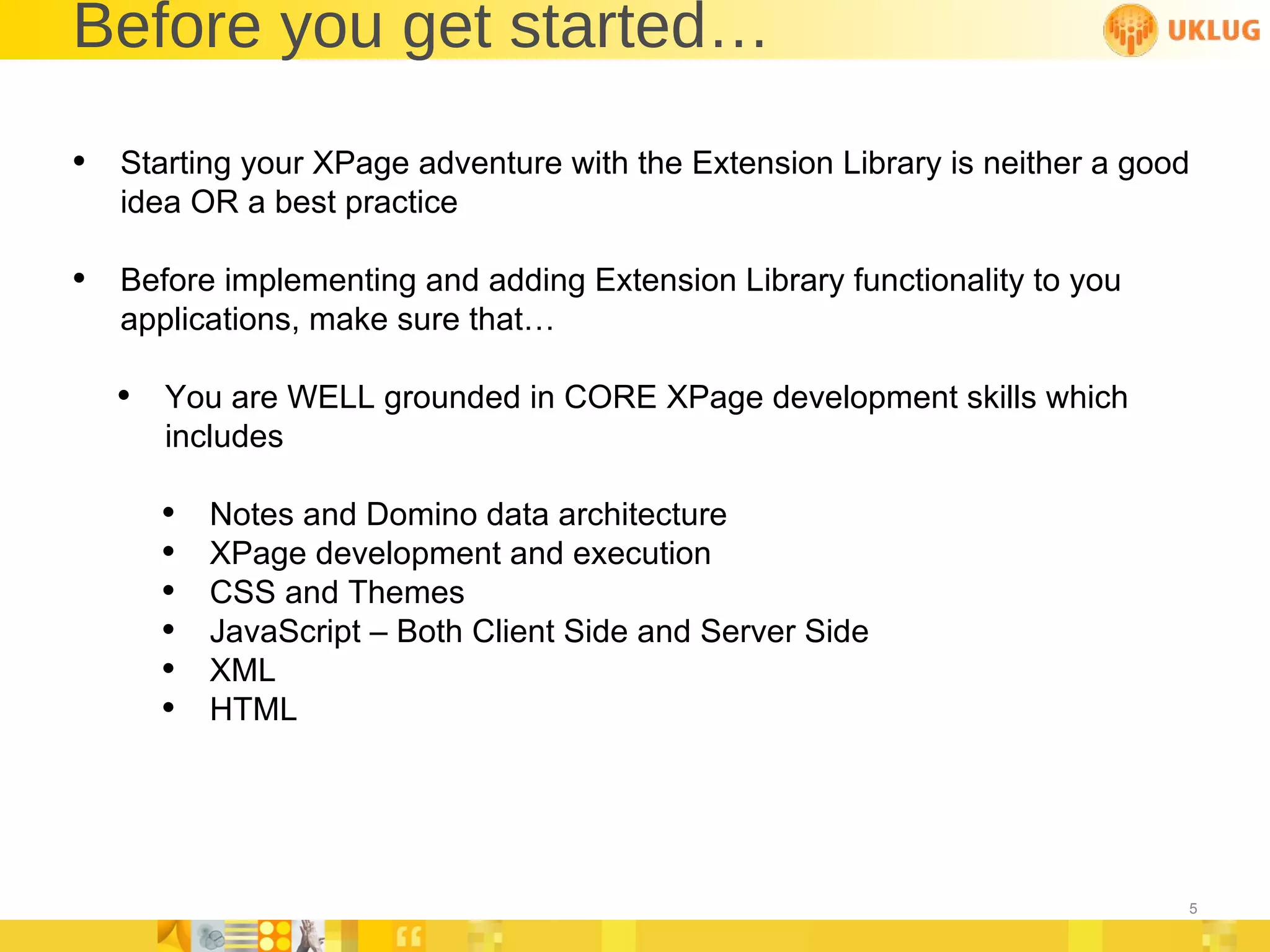 Before you get started… Starting your XPage adventure with the Extension Library is neither a good idea OR a best practice Before implementing and adding Extension Library functionality to you applications, make sure that… You are WELL grounded in CORE XPage development skills which includes Notes and Domino data architecture XPage development and execution CSS and Themes JavaScript – Both Client Side and Server Side XML HTML 