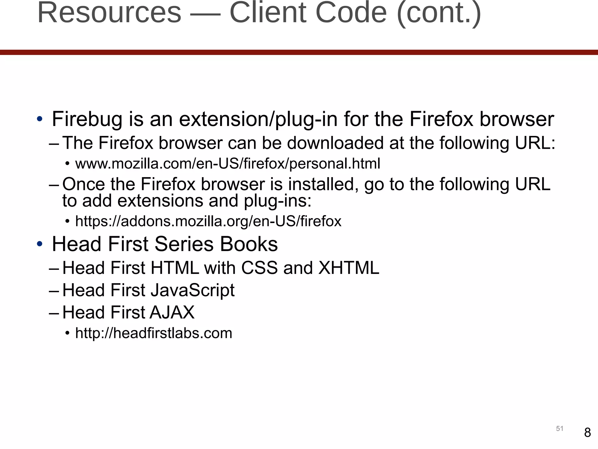 Resources — Client Code (cont.) Firebug is an extension/plug-in for the Firefox browser The Firefox browser can be downloaded at the following URL: www.mozilla.com/en-US/firefox/personal.html Once the Firefox browser is installed, go to the following URL to add extensions and plug-ins: https://addons.mozilla.org/en-US/firefox Head First Series Books Head First HTML with CSS and XHTML Head First JavaScript Head First AJAX http://headfirstlabs.com 8 8 