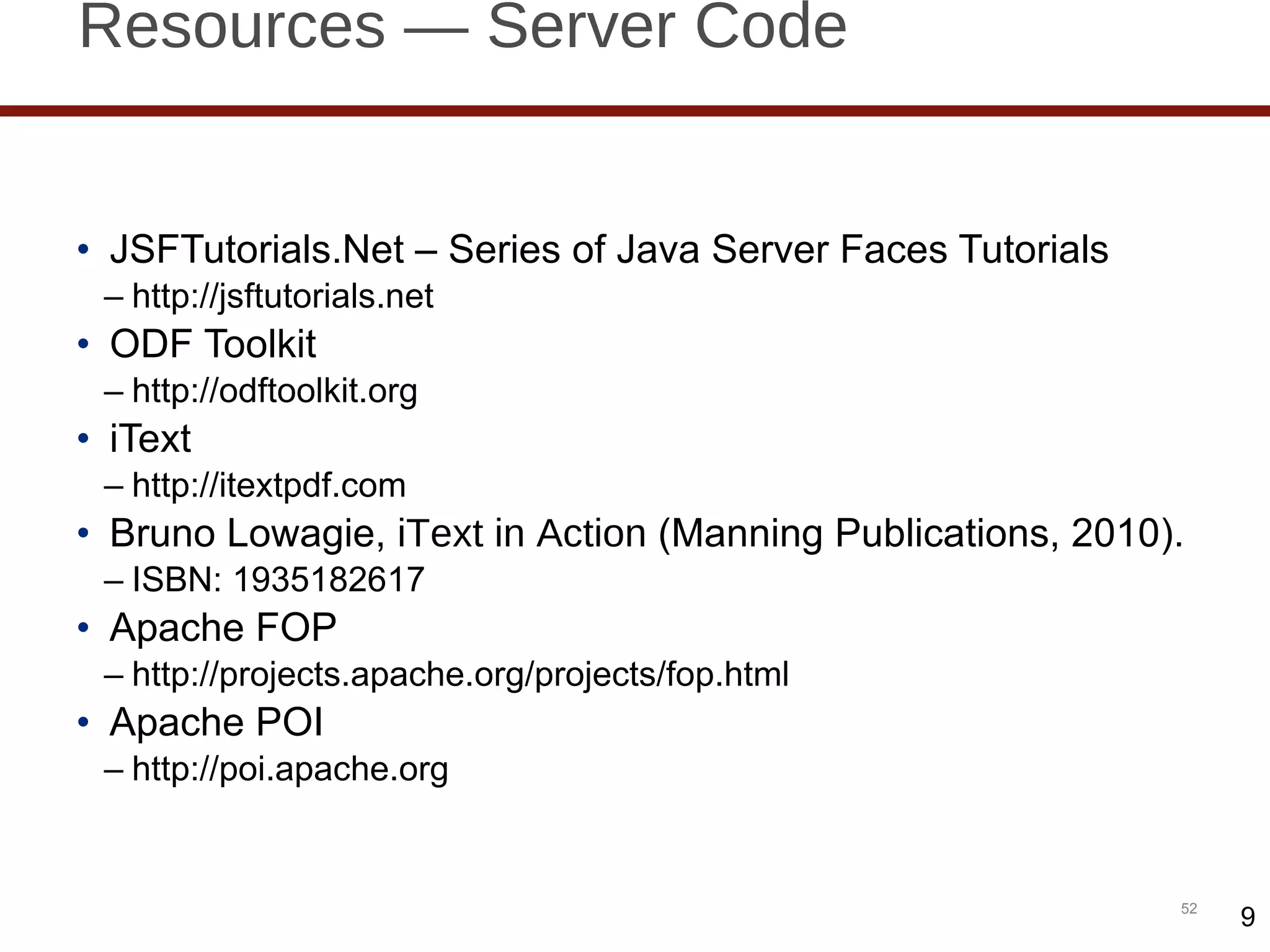 Resources — Server Code JSFTutorials.Net – Series of Java Server Faces Tutorials http://jsftutorials.net ODF Toolkit http://odftoolkit.org iText http://itextpdf.com Bruno Lowagie,  iText in Action  (Manning Publications, 2010). ISBN: 1935182617 Apache FOP http://projects.apache.org/projects/fop.html Apache POI http://poi.apache.org 9 