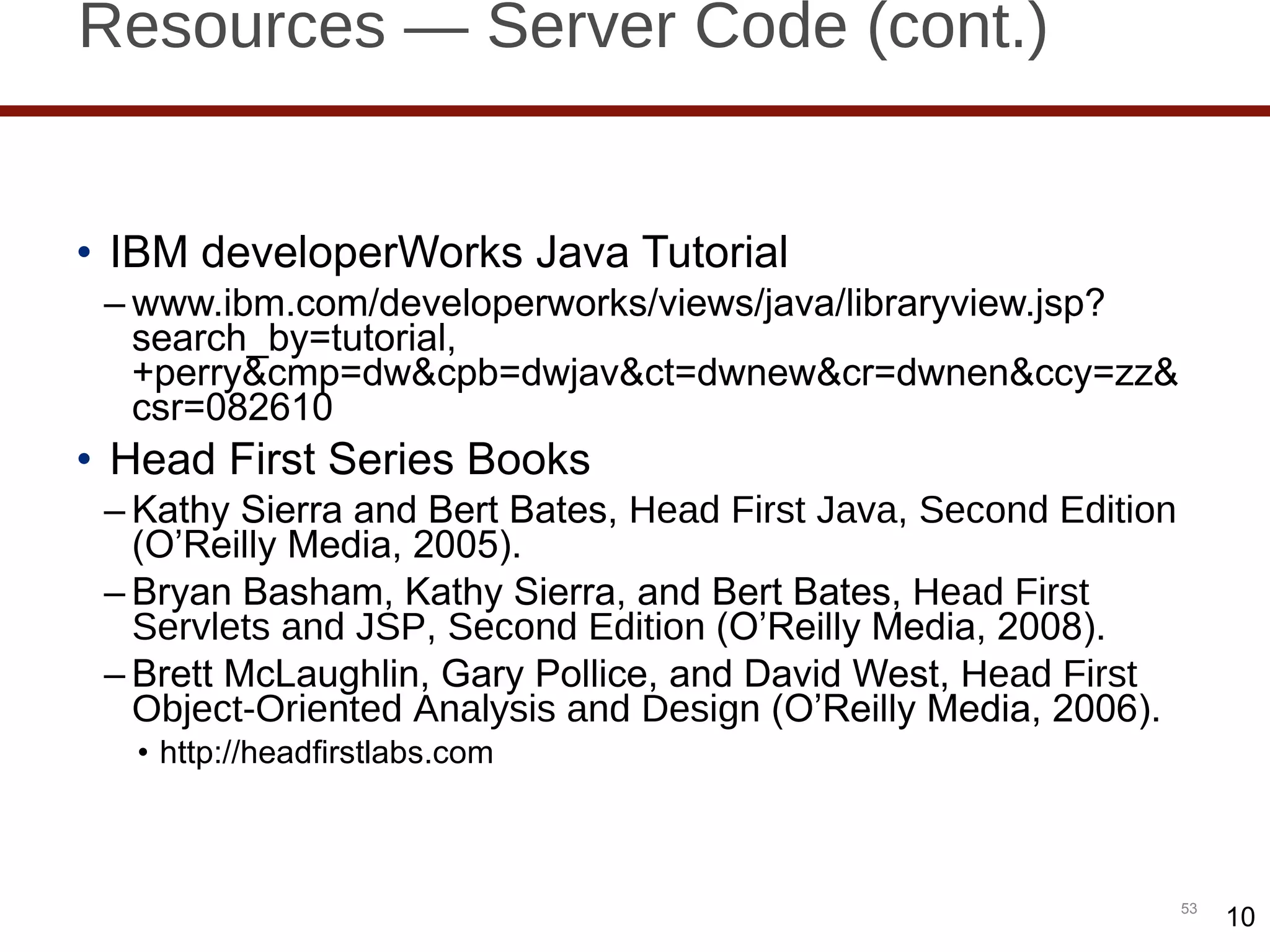 Resources — Server Code (cont.) IBM developerWorks Java Tutorial www.ibm.com/developerworks/views/java/libraryview.jsp?search_by=tutorial,+perry&cmp=dw&cpb=dwjav&ct=dwnew&cr=dwnen&ccy=zz&csr=082610 Head First Series Books Kathy Sierra and Bert Bates,  Head First Java, Second Edition  (O ’Reilly Media, 2005). Bryan Basham, Kathy Sierra, and Bert Bates,  Head First Servlets and JSP, Second Edition  (O ’Reilly Media, 2008). Brett McLaughlin, Gary Pollice, and David West,  Head First Object-Oriented Analysis and Design  (O ’Reilly Media, 2006). http://headfirstlabs.com 10 